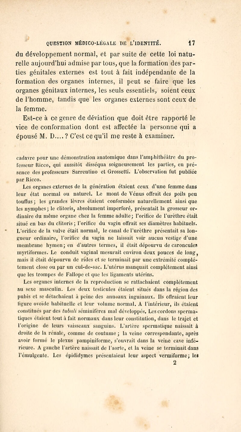 du développement normal, et par suite de cette loi natu- relle aujourd'hui admise par tous, que la formation des par- ties génitales externes est tout à fait indépendante de la formation des organes internes, il peut se faire que les organes génitaux internes, les seuls essentiels, soient ceux de l'homme, tandis que les organes externes sont ceux de la femme. Est-ce à ce genre de déviation que doit être rapporté le vice de conformation dont est affectée la personne qui a épousé M. D....? C'est ce qu'il me reste à examiner. cadavre pour une démonstration anatomique dans l'amphithéâtre du pro- fesseur Ricco, qui aussitôt disséqua soigneusement les parties^ en pré- sence des professeurs Sarrentiuo et Grossetti. L'observation fut publiée par Ricco. Les organes externes de la génération étaient ceux d'une femme dans leur état normal ou naturel. Le mont de Vénus offrait des poils peu touffus; les grandes lèvres étaient conformées naturellement ainsi que les nymphes ; le clitoris, absolument imperforé^ présentait la grosseur or- dinaire du même organe chez la femme adulte; l'orifice de l'urèthre était situé en bas du clitoris ; l'orifice du vagin offrait ses diamètres habituels. L'orifice de la vulve était normal, le canal de l'urèthre présentait sa lon- gueur ordinaire, l'orifice du vagin ne laissait voir aucun vestige d'une membrane hymen; en d'autres termes, il était dépourvu de caroncules myrtiformes. Le conduit vaginal mesurait environ deux pouces de long, mais il était dépourvu de rides et se terminait par une extrémité complè- tement close ou par un cul-de-sac. L'utérus manquait complètement ainsi que les trompes de Fallope et que les ligaments utérins. Les organes internes de la reproduction se rattachaient complètement au sexe masculin. Les deux teslicules étaient situés dans la région des pubis et se détachaient à peine des anneaux inguinaux. Ils offraient leur figure ovoïde habituelle et leur volume normal. A l'intérieur, ils étaient constitués par des tubuli séminifères mal développés. Les cordons sperma- tiques étaient tout à fait normaux dans leur constitution, dans le trajet et l'origine de leurs vaisseaux sanguins. L'arLcre sperraatique naissait à droite de la rénale, comme de coutume ; la veine correspondante, après avoir formé le plexus pampiniforme, s'ouvrait dans la veine cave infé- rieure. A gauche l'artère naissait de l'aorte, et la veine se terminait dans l'émulgente. Les épididymes présentaient leur aspect vermiforme; les 2