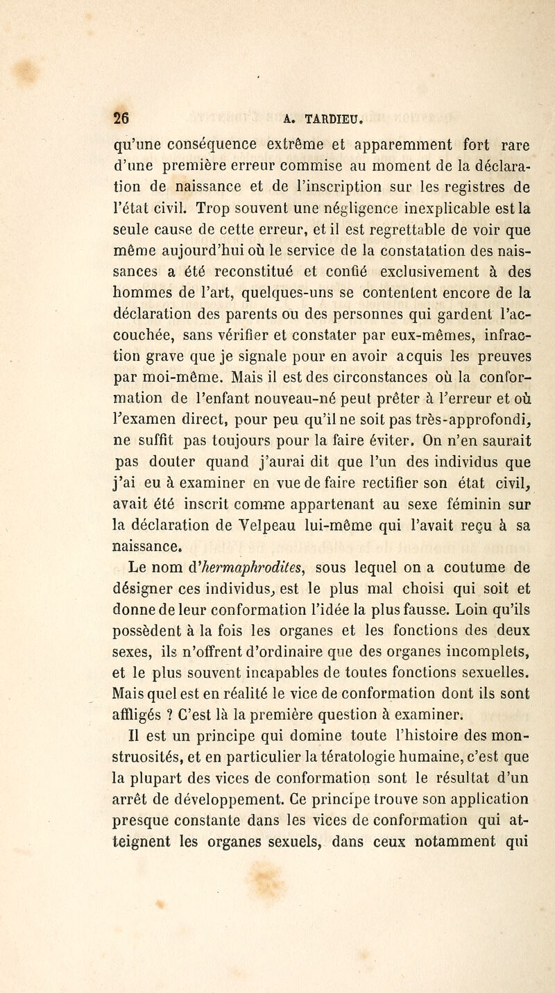 qu'une conséquence extrême et apparemment fort rare d'une première erreur commise au moment de la déclara- tion de naissance et de l'inscription sur les registres de l'état civil. Trop souvent une négligence inexplicable est la seule cause de cette erreur, et il est regrettable de voir que même aujourd'hui oh. le service de la constatation des nais- sances a été reconstitué et confié exclusivement à des hommes de l'art, quelques-uns se contentent encore de la déclaration des parents ou des personnes qui gardent l'ac- couchée, sans vérifier et constater par eux-mêmes, infrac- tion grave que je signale pour en avoir acquis les preuves par moi-même. Mais il est des circonstances où la confor- mation de l'enfant nouveau-né peut prêter à Terreur et où Fexamen direct, pour peu qu'il ne soit pas très-approfondi, ne suffit pas toujours pour la faire éviter. On n'en saurait pas douter quand j'aurai dit que l'un des individus que j'ai eu à examiner en vue de faire rectifier son état civil, avait été inscrit comme appartenant au sexe féminin sur la déclaration de Velpeau lui-même qui l'avait reçu à sa naissance. Le nom d'hermaphrodites, sous lequel on a coutume de désigner ces individus^ est le plus mal choisi qui soit et donne de leur conformation l'idée la plus fausse. Loin qu'ils possèdent à la fois les organes et les fonctions des deux sexes, ils n'offrent d'ordinaire que des organes incomplets, et le plus souvent incapables de toutes fonctions sexuelles. Mais quel est en réalité le vice de conformation dont ils sont affligés ? C'est là la première question à examiner. Il est un principe qui domine toute l'histoire des mon- struosités, et en particulier la tératologie humaine, c'est que la plupart des vices de conformation sont le résultat d'un arrêt de développement. Ce principe trouve son application presque constante dans les vices de conformation qui at- teignent les organes sexuels, dans ceux notamment qui