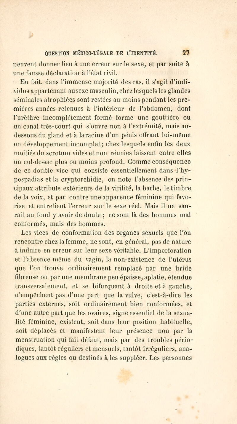 peuvent donner lieu à une erreur sur le sexe;, et par suite à une fausse déclaration à l'état civil. En fait, dans Timmense majorité des cas, il s'agit d'indi- vidus appartenant ausexe masculin, chez lesquels les glandes séminales atrophiées sont restées au moins pendant les pre- mières années retenues à l'intérieur de l'abdomen, dont l'urèthre incomplètement formé forme une gouttière ou un canal très-court qui s'ouvre non à l'extrémité, mais au- dessous du gland et à la racine d'un pénis offrant lui-même un développement incomplet; chez lesquels enfin les deux moitiés du scrotum vides et non réunies laissent entre elles un cul-de-sac plus ou moins profond. Comme conséquence de ce double vice qui consiste essentiellement dans l'hy- pospadias et la cryptorchidie, on note l'absence des prin- cipaux attributs extérieurs de la virilité, la barbe, le timbre de la voix, et par contre une apparence féminine qui favo- rise et entretient l'erreur sur le sexe réel. Mais il ne sau- rait au fond y avoir de doute ; ce sont là des hommes mal conformés, mais des hommes. Les vices de conformation des organes sexuels que Ton rencontre chezlafemme, ne sont, en général, pas de nature à induire en erreur sur leur sexe véritable. L'imperforation et l'absence même du vagin, la non-existence de l'utérus que l'on trouve ordinairement remplacé par une bride fibreuse ou par une membrane peu épaisse^ aplatie, étendue transversalement, et se bifurquant à droite et à gauche, n'empêchent pas d'une part que la vulve, c'est-à-dire les parties externes, soit ordinairement bien conformées, et d'une autre part que les ovaires, signe essentiel de la sexua- lité féminine, existent, soit dans leur position habituelle, soit déplacés et manifestent leur présence non par la menstruation qui fait défaut, mais par des troubles pério- diques, tantôt réguliers et mensuels, tantôt irréguliers, ana- logues aux règles ou destinés à les suppléer. Les personnes