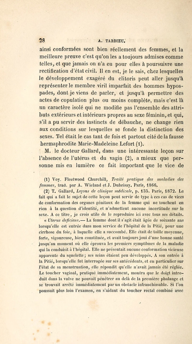 ainsi conformées sont bien réellement des femmes, et la meilleure preuve c'est qu'on les a toujours admises comme telles^ et que jamais on n'a eu pour elles à poursuivre une rectification d'état civil. II en est, je le sais, chez lesquelles le développement exagéré du clitoris peut aller jusqu'à représenter le membre viril imparfait des hommes hypos- pades, dont je viens de parler, et jusqu'à permettre des actes de copulation plus ou moins complète, mais c'est là un caractère isolé qui ne modifie pas l'ensemble des attri- buts extérieurs et intérieurs propres au sexe féminin, et qui, s'il a pu servir des instincts de débauche, ne change rien aux conditions sur lesquelles se fonde la distinction des sexes. Tel était le cas tant de fois et partout cité de la fausse hermaphrodite Marie-Madeleine Lefort (1). M. le docteur Gallard, dans une intéressante leçon sur l'absence de l'utérus et du vagin (2), a mieux que per- sonne mis en lumière ce fait important que le vice de (1) Voy. Fleetwood Churchill, Traité pratique des maladies des femmes, trad. par A. Wieland et J. Dubrisay. Paris, 1866. (2) T. Gallard, Leçons de clinique médicale, p. 135. Paris, 1872. Le fait qui a fait le sujet de cette leçon peut servir de type à ces cas de vices de conformation des organes génitaux de la femme qui ne touchent en rien à la question d'identité, et n'admettent aucune incertitude sur le sexe. A ce titre, je crois utile de le reproduire ici avec tous ses détails. « Utérus déficient.— La femme dont il s'agit était âgée de soixante ans lorsqu'elle est entrée dans mon service de l'hôpital de la Pitié, pour une cirrhose du foie, à laquelle elle a succombé. Elle était de taille moyenne, forte, vigoureuse, bien constituée, et avait toujours joui d'une bonne santé jusqu'au moment où elle éprouva les premiers symptômes de la maladie qui la conduisit à l'hôpital. Elle ne présentait aucune conformation vicieuse apparente du squelette; ses seins étaient peu développés. A son entrée à la Pitié, lorsqu'elle fut interrogée sur ses antécédents, et en particuher sur l'état de sa naenstruation, elle répondit qu'elle n'avait jamais été réglée. Le toucher vaginal, pratiqué immédiatement, montra que le doigt intro- duit dans la vulve ne pouvait pénétrer au delà de la première phalange et se trouvait arrêté immédiatement par un obstacle infranchissable. Si Ton poussait plus loin l'examen, en s'aidant du toucher rectal combiné avec