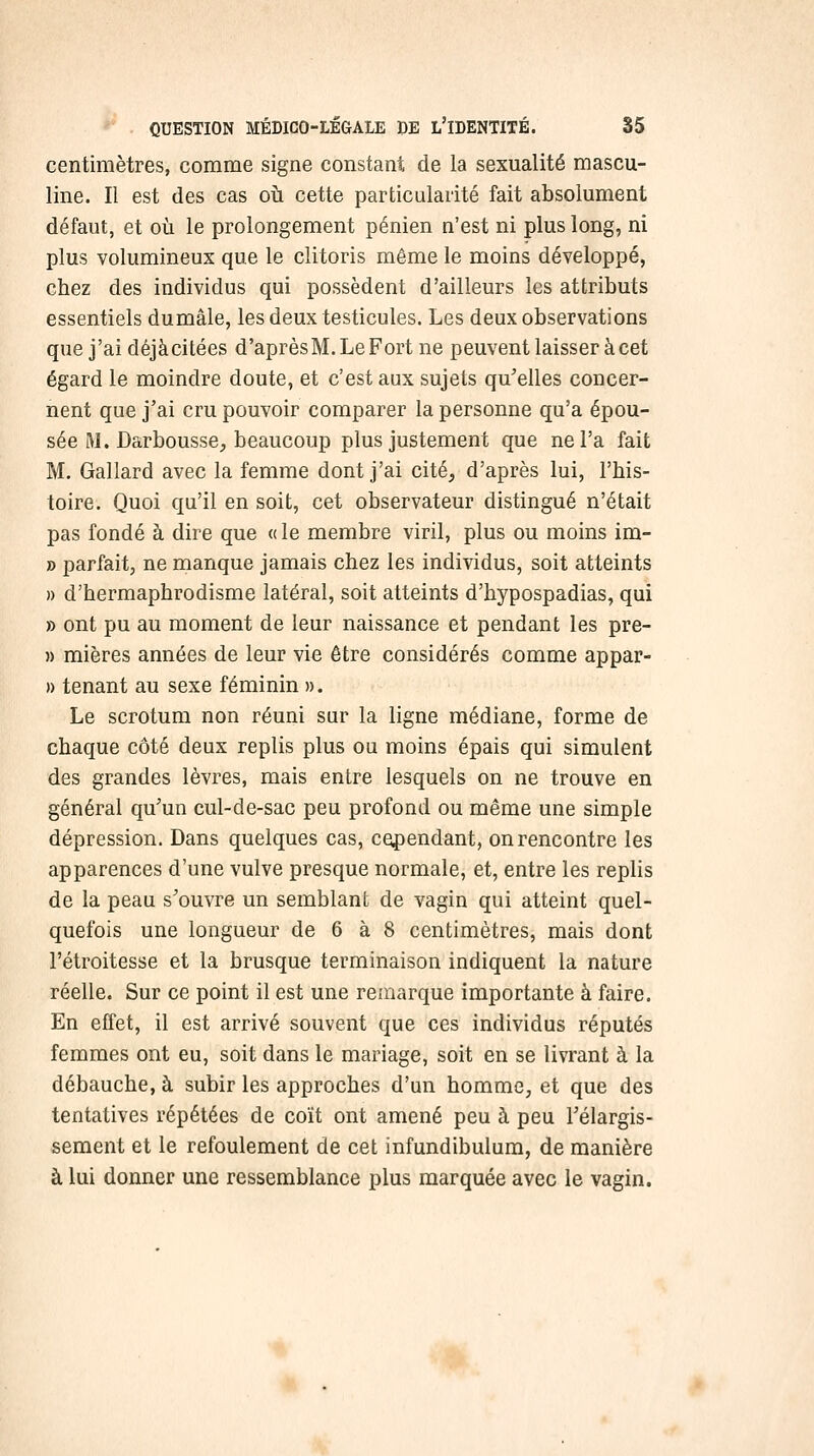 centimètres, comme signe constant de la sexualité mascu- line. Il est des cas oii cette particularité fait absolument défaut, et où le prolongement pénien n'est ni plus long, ni plus volumineux que le clitoris même le moins développé, chez des individus qui possèdent d'ailleurs les attributs essentiels dumâle, les deux testicules. Les deux observations que j'ai déjàcitées d'aprèsM.LeFort ne peuvent laisser à cet égard le moindre doute, et c'est aux sujets qu'elles concer- nent que j'ai cru pouvoir comparer la personne qu'a épou- sée M. Darbousse, beaucoup plus justement que ne l'a fait M. Gallard avec la femme dont j'ai cité^ d'après lui, l'his- toire. Quoi qu'il en soit, cet observateur distingué n'était pas fondé à dire que « le membre viril, plus ou moins im- » parfait, ne manque jamais chez les individus, soit atteints » d'hermaphrodisme latéral, soit atteints d'hypospadias, qui » ont pu au moment de leur naissance et pendant les pre- » mières années de leur vie être considérés comme appar- » tenant au sexe féminin ». Le scrotum non réuni sur la ligne médiane, forme de chaque côté deux replis plus ou moins épais qui simulent des grandes lèvres, mais entre lesquels on ne trouve en général qu'un cul-de-sac peu profond ou même une simple dépression. Dans quelques cas, cependant, on rencontre les apparences d'une vulve presque normale, et, entre les replis de la peau s'ouvre un semblant de vagin qui atteint quel- quefois une longueur de 6 à 8 centimètres, mais dont l'étroitesse et la brusque terminaison indiquent la nature réelle. Sur ce point il est une remarque importante à faire. En effet, il est arrivé souvent que ces individus réputés femmes ont eu, soit dans le mariage, soit en se livrant à la débauche, à subir les approches d'un homme, et que des tentatives répétées de coït ont amené peu à peu l'élargis- sement et le refoulement de cet infundibulura, de manière à lui donner une ressemblance plus marquée avec le vagin.