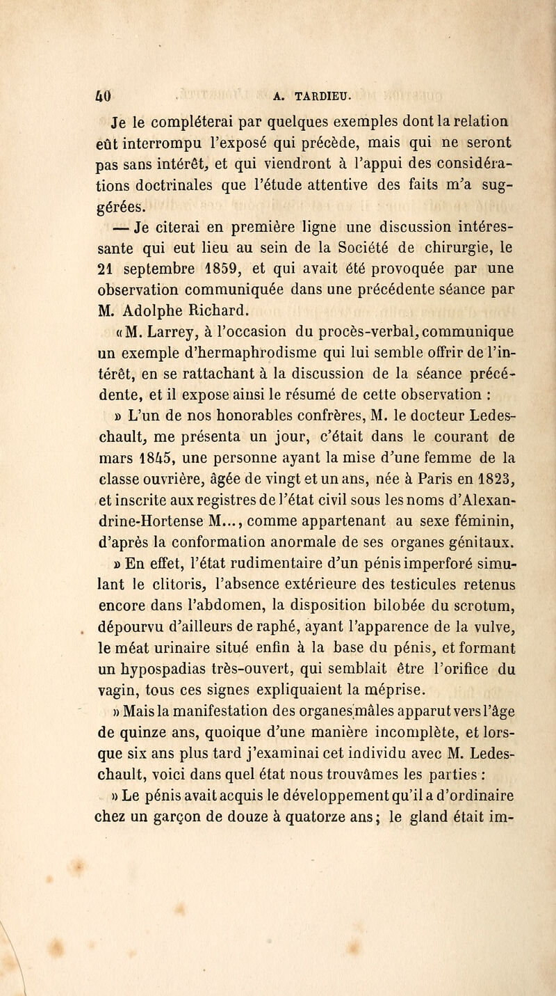 Je le compléterai par quelques exemples dont la relation eût interrompu l'exposé qui précède, mais qui ne seront pas sans intérêt, et qui viendront à l'appui des considéra- tions doctrinales que l'étude attentive des faits m'a sug- gérées. — Je citerai en première ligne une discussion intéres- sante qui eut lieu au sein de la Société de chirurgie, le 21 septembre 1859, et qui avait été provoquée par une observation communiquée dans une précédente séance par M. Adolphe Richard. «M. Larrey, à l'occasion du procès-verbal,communique un exemple d'hermaphrodisme qui lui semble offrir de l'in- térêt, en se rattachant à la discussion de la séance précé- dente, et il expose ainsi le résumé de cette observation : » L'un de nos honorables confrères, M. le docteur Ledes- chaultj me présenta un jour, c'était dans le courant de mars 1845, une personne ayant la mise d'une femme de la classe ouvrière, âgée de vingt et un ans, née à Paris en 1823, et inscrite aux registres de l'état civil sous les noms d'Alexan- drine-Hortense M..., comme appartenant au sexe féminin, d'après la conformation anormale de ses organes génitaux. » En effet, l'état rudimentaire d'un pénis imperforé simu- lant le clitoris, l'absence extérieure des testicules retenus encore dans l'abdomen, la disposition bilobée du scrotum, dépourvu d'ailleurs de raphé, ayant l'apparence de la vulve, le méat urinaire situé enfin à la base du pénis, et formant un hypospadias très-ouvert, qui semblait être l'orifice du vagin, tous ces signes expliquaient la méprise. » Mais la manifestation des organes mâles apparut vers l'âge de quinze ans, quoique d'une manière incomplète, et lors- que six ans plus tard j'examinai cet individu avec M. Ledes- chault, voici dans quel état nous trouvâmes les parties : » Le pénis avait acquis le développement qu'il a d'ordinaire chez un garçon de douze à quatorze ans ; le gland était im-