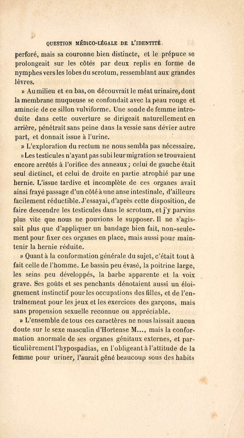 perforé, mais sa couronne bien distincte, et le prépuce se prolongeait sur les côtés par deux replis en forme de nymphes vers les lobes du scrotum, ressemblant aux grandes lèvres. » Au milieu et en bas, on découvrait le méat urinaire^ dont la membrane muqueuse se confondait avec la peau rouge et amincie de ce sillon vulviforme. Une sonde de femme intro- duite dans cette ouverture se dirigeait naturellement en arrière, pénétrait sans peine dans la vessie sans dévier autre part, et donnait issue à l'urine. » L'exploration du rectum ne nous sembla pas nécessaire. » Les testicules n'ayant pas subi leur migration se trouvaient encore arrêtés à l'orifice des anneaux ; celui de gauche était seul dictinct, et celui de droite en partie atrophié par une hernie. L'issue tardive et incomplète de ces organes avait ainsi frayé passage d'un côté à une anse intestinale, d'ailleurs facilement réductible. J'essayai, d'après cette disposition, de faire descendre les testicules dans le scrotum, et j'y parvins plus vite que nous ne pouvions le supposer. Il ne s'agis- sait plus que d'appliquer un bandage bien fait, non-seule- ment pour fixer ces organes en place, mais aussi pour main- tenir la hernie réduite. » Quant à la conformation générale du sujet, c'était tout à fait celle de l'homme. Le bassin peu évasé, la poitrine large, les seins peu développés, la barbe apparente et la voix grave. Ses goûts et ses penchants dénotaient aussi un éloi- gnement instinctif pour les occupations des filles, et de Ten- traînement pour les jeux et les exercices des garçons, mais sans propension sexuelle reconnue ou appréciable. » L'ensemble de tous ces caractères ne nous laissait aucun doute sur le sexe masculin d'Hortense M..., mais la confor- mation anormale de ses organes génitaux externes, et par- ticulièrement l'hypospadias, en l'obligeant à l'attitude de la femme pour uriner, l'aurait gêné beaucoup sous des habits