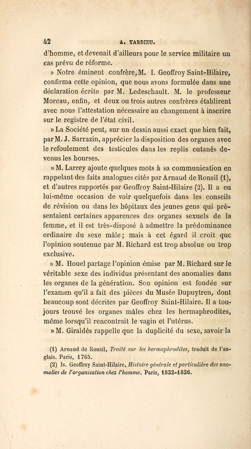 d'homme, et devenait d'ailleurs pour le service militaire un cas prévu de réforme. » Notre éminent confrère, M. I. Geoffroy Saint-Hilàire, confirma cette opinion, que nous avons formulée dans une déclaration écrite par M. Ledeschault. M. le professeur Moreau, enfin, et deux ou trois autres confrères établirent avec nous l'attestation nécessaire au changement à inscrire sur le registre de l'état civil. » La Société peut, sur un dessin aussi exact que bien fait, par M. J. Sarrazin, apprécier la disposition des organes avec le refoulement des testicules daas les replis cutanés de- venus les bourses. » M. Larrey ajoute quelques mots à sa communication en rappelant des faits analogues cités par Arnaud de Ronsil (1), et d'autres rapportés par Geoffroy Saint-Hilaire (2). Il a eu lui-même occasion de voir quelquefois dans les conseils de révision ou dans les hôpitaux des jeunes gens qui pré- sentaient certaines apparences des organes sexuels de la femme, et il est très-disposé à admettre la prédominance ordinaire du sexe mâle; mais à cet égard il croit que l'opinion soutenue par M. Richard est trop absolue ou trop exclusive. » M. Houel partage l'opinion émise par M. Richard sur le véritable sexe des individus présentant des anomalies dans les organes de la génération. Son opinion est fondée sur Texamen qu'il a fait des pièces du Musée Dupuytren, dont beaucoup sont décrites par Geoffroy Saint-Hilaire. Il a tou- jours trouvé les organes mâles chez les hermaphrodites, même lorsqu'il rencontrait le vagin et Futérus. » M. Giraldès rappelle que la duplicité du sexe, savoir la (1) Arnaud de Ronsil, Traité sur les hermaphrodites, traduit de l'an- glais. Paris, 1765. (2) Is. Geoffroy Saint-Hilaire, Histoire générale et particulière des ano- malies de l'organisation chez l'homme. Paris, 1832-1836.