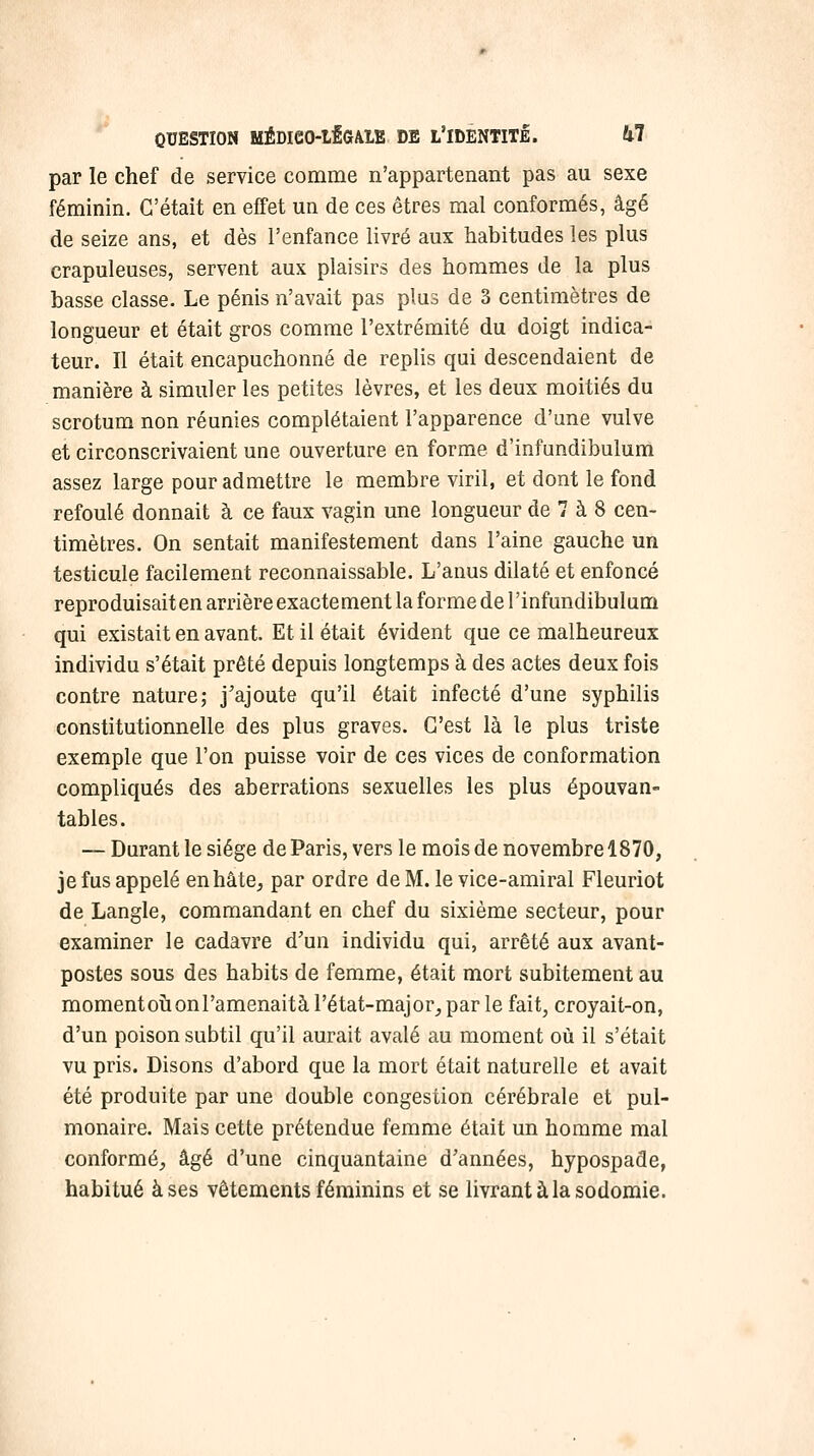 par le chef de service comme n'appartenant pas au sexe féminin. C'était en effet un de ces êtres mal conformés, âgé de seize ans, et dès l'enfance livré aux habitudes les plus crapuleuses, servent aux plaisirs des hommes de la plus basse classe. Le pénis n'avait pas plus de 3 centimètres de longueur et était gros comme l'extrémité du doigt indica- teur. Il était encapuchonné de replis qui descendaient de manière à simuler les petites lèvres, et les deux moitiés du scrotum non réunies complétaient l'apparence d'une vulve et circonscrivaient une ouverture en forme d'infundibulum assez large pour admettre le membre viril, et dont le fond refoulé donnait à ce faux vagin une longueur de 7 à 8 cen- timètres. On sentait manifestement dans l'aine gauche un testicule facilement reconnaissable. L'anus dilaté et enfoncé reproduisait en arrière exactement la forme de l'infundibulum qui existait en avant. Et il était évident que ce malheureux individu s'était prêté depuis longtemps à des actes deux fois contre nature; j'ajoute qu'il était infecté d'une syphilis constitutionnelle des plus graves. C'est là le plus triste exemple que l'on puisse voir de ces vices de conformation compliqués des aberrations sexuelles les plus épouvan- tables. — Durant le siège de Paris, vers le mois de novembre 1870, je fus appelé en hâte, par ordre de M. le vice-amiral Fleuriot de Langle, commandant en chef du sixième secteur, pour examiner le cadavre d'un individu qui, arrêté aux avant- postes sous des habits de femme, était mort subitement au momentoîi onl'amenaità l'état-major, par le fait, croyait-on, d'un poison subtil qu'il aurait avalé au moment où il s'était vu pris. Disons d'abord que la mort était naturelle et avait été produite par une double congestion cérébrale et pul- monaire. Mais cette prétendue femme était un homme mal conformé, âgé d'une cinquantaine d'années, hypospade, habitué à ses vêtements féminins et se livrant à la sodomie.