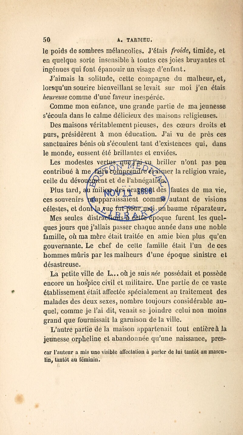 le poids de sombres mélancolies. J'étais froide, timide, et en quelque sorte insensible à toutes ces joies bruyantes et ingénues qui font épanouir un visage d'enfant. J'aimais la solitude, cette compagne du malheur, et, lorsqu'un sourire bienveillant se levait sur moi j'en étais heureuse comme d'une faveur inespérée. Comme mon enfance, une grande partie de ma jeunesse s'écoula dans le calme délicieux des maisons religieuses. Des maisons véritablement pieuses, des cœurs droits et purs, présidèrent à mon éducation. J'ai vu de près ces sanctuaires bénis où s'écoulent tant d'existences qui, dans le monde, eussent été brillantes et enviées. Les modestes vertttsrirneiiajscu briller n'ont pas peu contribué à me/f^^ cmïig^mfTr^^!i>mer la religion vraie, celle du dévoii^^nt et de l'abnégati^A Plus tard, aju mili«*\d£s, àra|g^§t des jfautes de ma vie, ces souvenirs ^apparaissaient comn#/autant de visions célestes, et dontsj^^ue ftr^^Tr^m^ij^baume réparateur. Mes seules distraewfflââSj^i^^oque furent les quel- ques jours que j'allais passer chaque année dans une noble famille, où ma mère était traitée en amie bien plus qu'en gouvernante. Le chef de cette famille était l'un de ces hommes mûris par les malheurs d'une époque sinistre et désastreuse. La petite ville de L...oùje suiswe'ô possédait et possède encore un hospice civil et militaire. Une partie de ce vaste établissement était affectée spécialement au traitement des malades des deux sexes, nombre toujours considérable au- quel, comme je l'ai dit, venait se joindre celui non moins grand que fournissait la garnison de la ville. L'autre partie de la maison appartenait tout entière à la jeunesse orpheline et abandonnée qu^une naissance, près- car l'auteur a mis une visible affectation à parler de lui tantôt au mascu- lin, tantôt au féminin.