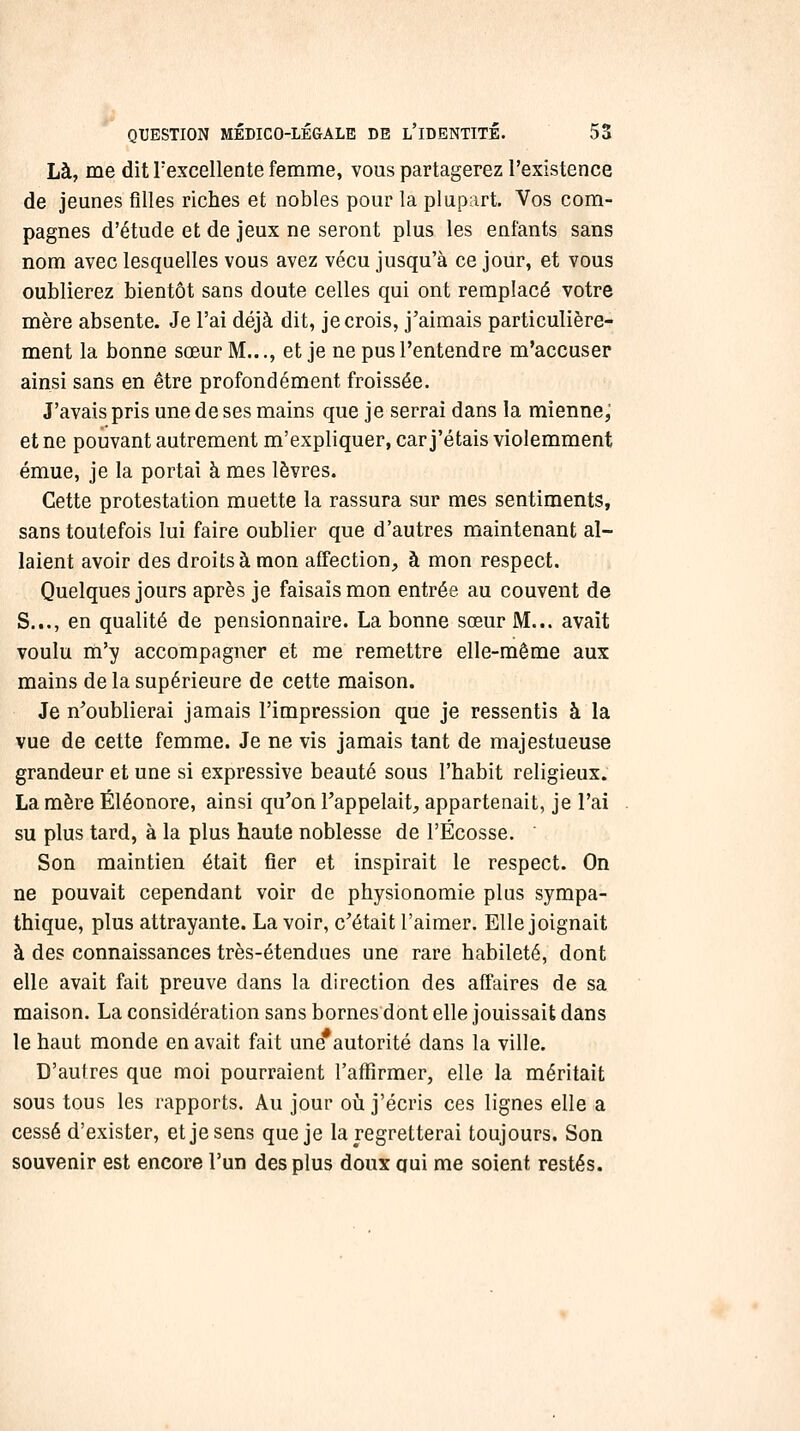 Là, me dit Texcellente femme, vous partagerez l'existence de jeunes filles riches et nobles pour la plupart. Vos com- pagnes d'étude et de jeux ne seront plus les enfants sans nom avec lesquelles vous avez vécu jusqu'à ce jour, et vous oublierez bientôt sans doute celles qui ont remplacé votre mère absente. Je l'ai déjà dit, je crois, j'aimais particulière- ment la bonne sœur M..., et je ne pus l'entendre m'accuser ainsi sans en être profondément froissée. J'avais pris une de ses mains que je serrai dans la mienne, et ne pouvant autrement m'expliquer, car j'étais violemment émue, je la portai à mes lèvres. Cette protestation muette la rassura sur mes sentiments, sans toutefois lui faire oublier que d'autres maintenant al- laient avoir des droits à mon affection, à mon respect. Quelques jours après je faisais mon entrée au couvent de S..., en qualité de pensionnaire. La bonne sœur M... avait voulu na'y accompagner et me remettre elle-même aux mains de la supérieure de cette maison. Je n^oublierai jamais l'impression que je ressentis à la vue de cette femme. Je ne vis jamais tant de majestueuse grandeur et une si expressive beauté sous l'habit religieux. La mère Éléonore, ainsi qu'on l'appelait, appartenait, je l'ai su plus tard, à la plus haute noblesse de l'Ecosse. Son maintien était fier et inspirait le respect. On ne pouvait cependant voir de physionomie plus sympa- thique, plus attrayante. La voir, c'était l'aimer. Elle joignait à des connaissances très-étendues une rare habileté, dont elle avait fait preuve dans la direction des affaires de sa maison. La considération sans bornes dont elle jouissait dans le haut monde en avait fait une*autorité dans la ville. D'autres que moi pourraient l'affirmer, elle la méritait sous tous les rapports. Au jour oij j'écris ces lignes elle a cessé d'exister, et je sens que je la regretterai toujours. Son souvenir est encore l'un des plus doux aui me soient restés.