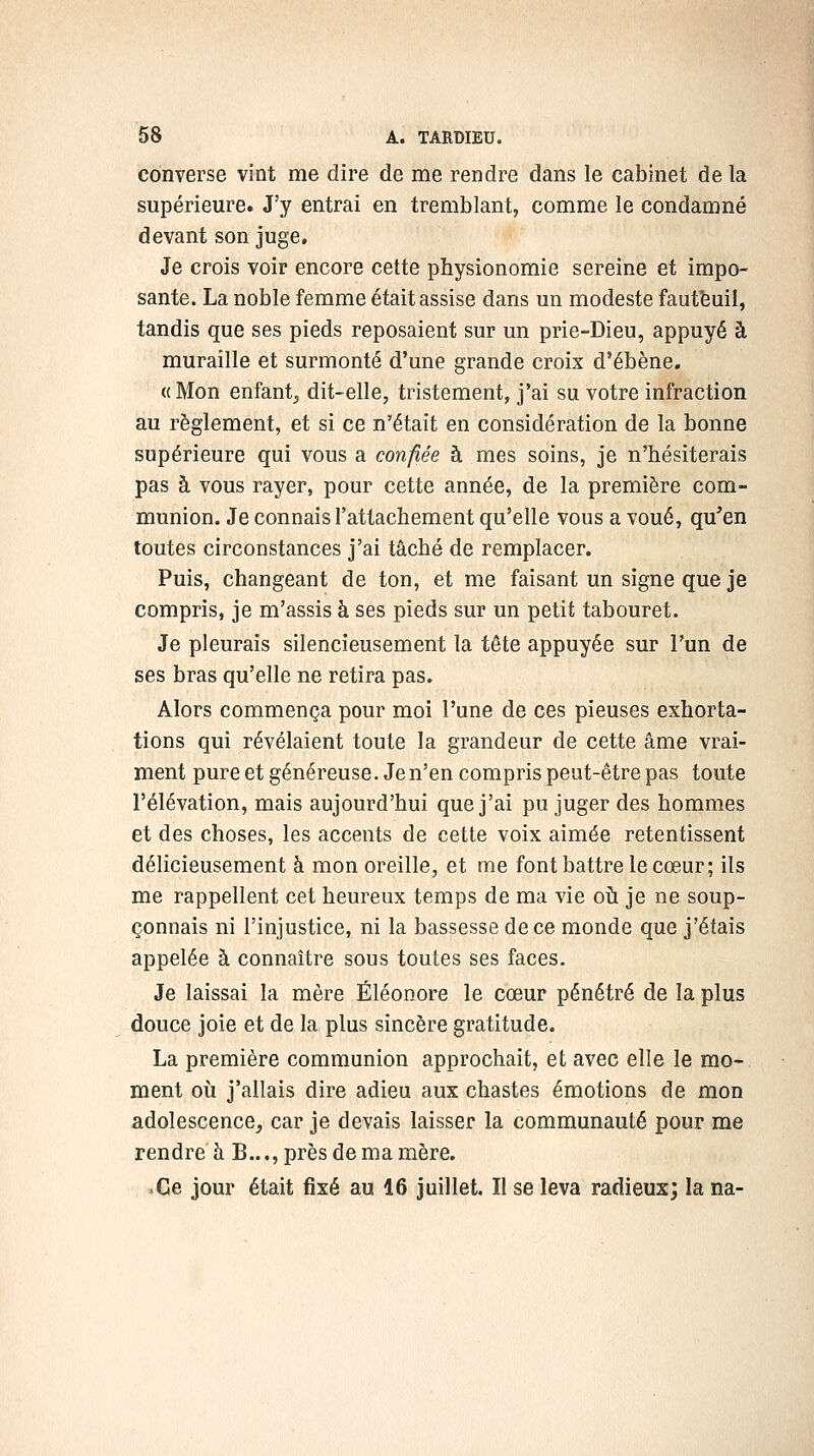 converse vint me dire de me rendre dans le cabinet de la supérieure. J'y entrai en tremblant, comme le condamné devant son juge. Je crois voir encore cette physionomie sereine et impo- sante. La noble femme était assise dans un modeste fautfeuil, tandis que ses pieds reposaient sur un prie-Dieu, appuyé à muraille et surmonté d'une grande croix d'ébène. «Mon enfant^ dit-elle, tristement, j'ai su votre infraction au règlement, et si ce n'était en considération de la bonne supérieure qui vous a confiée à mes soins, je n'hésiterais pas à vous rayer, pour cette année, de la première com- munion. Je connais l'attachement qu'elle vous a voué, qu'en toutes circonstances j'ai tâché de remplacer. Puis, changeant de ton, et me faisant un signe que je compris, je m'assis à ses pieds sur un petit tabouret. Je pleurais silencieusement la tête appuyée sur l'un de ses bras qu'elle ne retira pas. Alors commença pour moi l'une de ces pieuses exhorta- tions qui révélaient toute la grandeur de cette âme vrai- ment pureet généreuse. Je n'en compris peut-être pas toute l'élévation, mais aujourd'hui que j'ai pu juger des hommes et des choses, les accents de cette voix aimée retentissent délicieusement à mon oreille, et me font battre le cœur; ils me rappellent cet heureux temps de ma vie oîi je ne soup- çonnais ni l'injustice, ni la bassesse de ce monde que j'étais appelée à connaître sous toutes ses faces. Je laissai la mère Éléonore le cœur pénétré de la plus douce joie et de la plus sincère gratitude. La première communion approchait, et avec elle le mo- ment où j'allais dire adieu aux chastes émotions de mon adolescence, car je devais laisser la communauté pour me rendre à B..., près de ma mère. • Ce jour était fixé au 16 juillet. Il se leva radieux; la na-