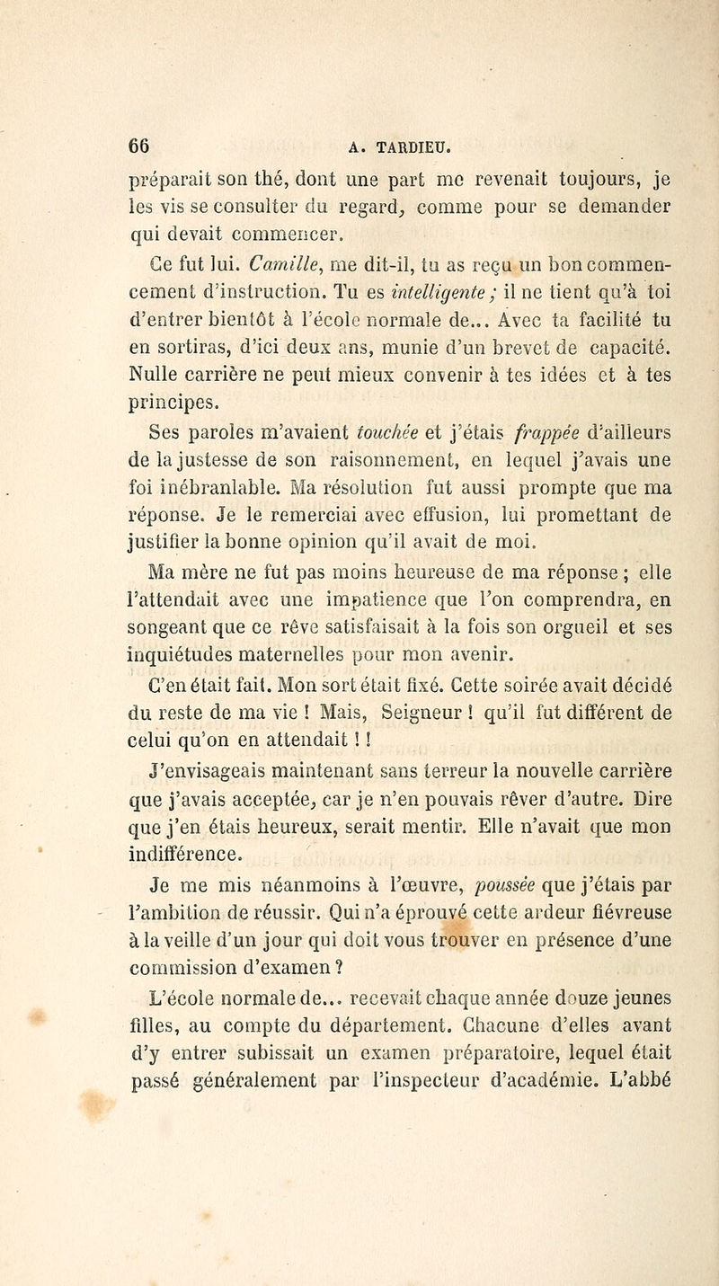 préparait son thé, dont une part me revenait toujours, je les vis se consulter du regard, comme pour se demander qui devait commencer. Ce fut lui. Camille^ me dit-il, tu as reçu un bon commen- cement d'instruction. Ta es intelligente ; il ne tient qu'à toi d'entrer bientôt à l'école normale de... Avec ta facilité tu en sortiras, d'ici deux ans, munie d'un brevet de capacité. Nulle carrière ne peut mieux contenir à tes idées et à tes principes. Ses paroles m'avaient touchée et j'étais frappée d'ailleurs de la justesse de son raisonnement, en lequel j'avais une foi inébranlable. Ma résolution fut aussi prompte que ma réponse. Je le remerciai avec effusion, lui promettant de justifier la bonne opinion qu'il avait de moi. Ma mère ne fut pas moins heureuse de ma réponse ; elle l'attendait avec une impatience que l'on comprendra, en songeant que ce rêve satisfaisait à la fois son orgueil et ses inquiétudes maternelles pour mon avenir. C'en était fait. Mon sort était fixé. Cette soirée avait décidé du reste de ma vie ! Mais, Seigneur ! qu'il fut différent de celui qu'on en attendait ! ! J'envisageais maintenant sans terreur la nouvelle carrière que J'avais acceptée, car je n'en pouvais rêver d'autre. Dire que j'en étais heureux, serait mentir. Elle n'avait que mon indifférence. Je me mis néanmoins à l'œuvre, /^OMSse'e que j'étais par Fambition de réussir. Qui n'a éprouvé cette ardeur fiévreuse à la veille d'un jour qui doit vous trouver en présence d'une commission d'examen? L'école normale de... recevait chaque année douze jeunes filles, au compte du département. Chacune d'elles avant d'y entrer subissait un examen préparatoire, lequel était passé généralement par l'inspecteur d'académie. L'abbé