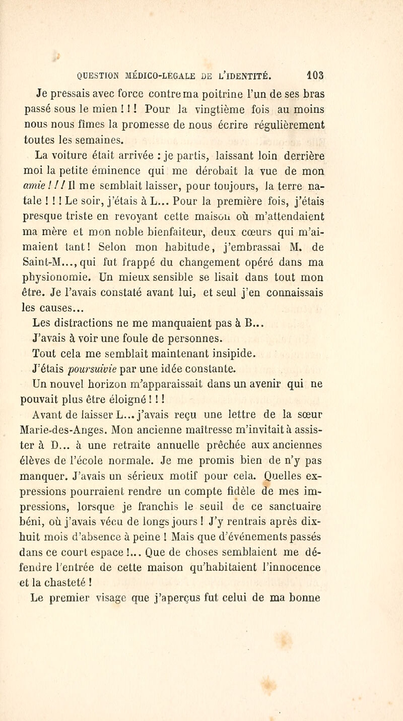 Je pressais avec force contre ma poitrine l'un de ses bras passé sous le mien ! ! ! Pour la vingtième fois au moins nous nous fîmes la promesse de nous écrire régulièrement toutes les semaines. La voiture était arrivée : je partis, laissant loin derrière moi la petite éminence qui me dérobait la vue de mon amie l ! 11\ me semblait laisser, pour toujours, la terre na- tale ! ! ! Le soir, j'étais à L... Pour la première fois, j'étais presque triste en revoyant cette maisou oti m'attendaient ma mère et mon noble bienfaiteur, deux cœurs qui m'ai- maient tant! Selon mon habitude, j'embrassai M. de Saint-M...,qui fut frappé du changement opéré dans ma physionomie. Un mieux sensible se lisait dans tout mon être. Je l'avais constaté avant lui, et seul j'en connaissais les causes... Les distractions ne me manquaient pas à B... J'avais à voir une foule de personnes. Tout cela me semblait maintenant insipide. J'étais poursuivie par une idée constante. Un nouvel horizon m'apparaissait dans un avenir qui ne pouvait plus être éloigné ! ! ! Avant de laisser L... j'avais reçu une lettre de la sœur Marie-des-Anges. Mon ancienne maîtresse m'invitait à assis- ter à D... à une retraite annuelle prêchée aux anciennes élèves de l'école normale. Je me promis bien de n'y pas manquer. J'avais un sérieux motif pour cela. Quelles ex- pressions pourraient rendre un compte fidèle de mes im- pressions, lorsque je franchis le seuil de ce sanctuaire béni, où j'avais vécu de longs jours ! J'y rentrais après dix- huit mois d'absence à peine 1 Mais que d'événements passés dans ce court espace !... Que de choses semblaient me dé- fendre l'entrée de cette maison qu'habitaient l'innocence et la chasteté ! Le premier visage que j'aperçus fut celui de ma bonne