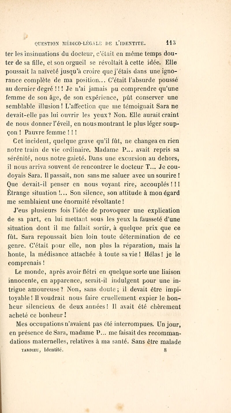 ter les insinuations du docteur, c'était en même temps dou- ter de sa fille, et son orgueil se révoltait à cette idée. Elle poussait la naïveté jusqu'à croire que j'étais dans une igno- rance complète de ma position... C'était l'absurde poussé au dernier degré !! 1 Je n'ai jamais pu comprendre qu'une femme de son âge, de son expérience, pût conserver une semblable illusion ! L'affection que me témoignait Sara ne devait-elle pas lui ouvrir les yeux? Non. Elle aurait craint de nous donner l'éveil, en nous montrant le plus léger soup- çon ! Pauvre femme ! ! ! Cet incident, quelque grave qu'il fût, ne changea en rien notre train de vie ordinaire. Madame P... avait repris sa sérénité, nous notre gaieté. Dans une excursion au dehors, il nous arriva souvent de rencontrer le docteur T... Je cou- doyais Sara. Il passait, non sans me saluer avec un sourire ! Que devait-il penser en nous voyant rire^ accouplés ! ! ! Étrange situation !... Son silence, son attitude à mon égard me semblaient une énormité révoltante ! J'eus plusieurs fois l'idée de provoquer une explication de sa part, en lui mettant sous les yeux la fausseté d'une situation dont il me fallait sortir, à quelque prix que ce fût. Sara repoussait bien loin toute détermination de ce genre. C'était pour elle, non plus la réparation^ mais la honte, la médisance attachée à toute sa vie ! Hélas ! je le comprenais ! Le monde, après avoir flétri en quelque sorte une liaison innocente, en apparence, serait-il indulgent pour une in- trigue amoureuse? Non, sans doute; il devait être impi- toyable ! Il voudrait nous faire cruellement expier le bon- heur silencieux de deux années! Il avait été chèrement acheté ce bonheur I Mes occupations n'avaient pas été interrompues. Un jour, en présence de Sara, madame P... me faisait des recomman- dations maternelles, relatives à ma santé. Sans être malade TARDiEU, Identité. 8