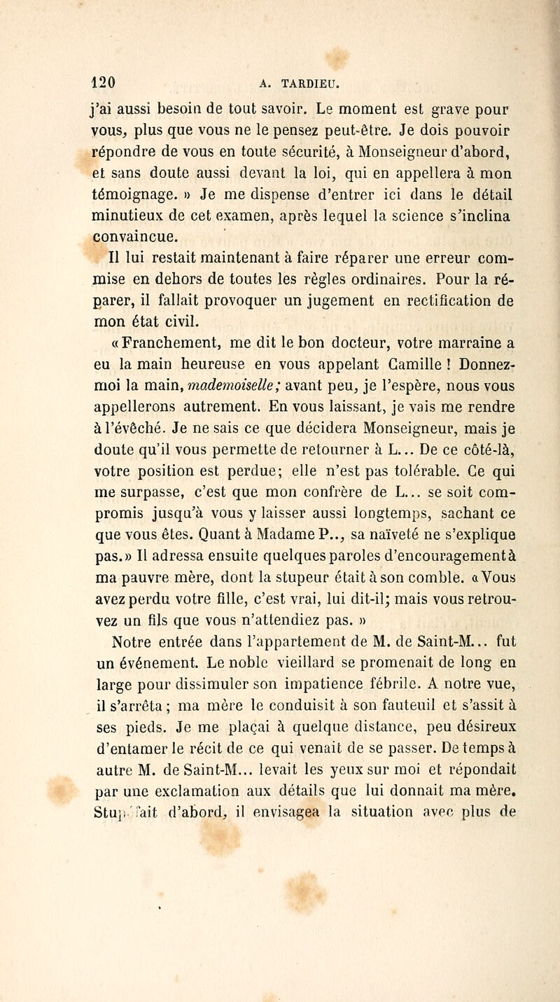 j'ai aussi besoin de tout savoir. Le moment est grave pour vous, plus que vous ne le pensez peut-être. Je dois pouvoir répondre de vous en toute sécurité, à Monseigneur d'abord, et sans doute aussi devant la loi, qui en appellera à mon témoignage. » Je me dispense d'entrer ici dans le détail minutieux de cet examen, après lequel la science s'inclina convaincue. Il lui restait maintenant à faire réparer une erreur com- mise en dehors de toutes les règles ordinaires. Pour la ré- parer, il fallait provoquer un jugement en rectification de mon état civil. « Franchement, me dit le bon docteur, votre marraine a eu la main heureuse en vous appelant Camille ! Donnez- moi la main, mademoiselle; avant peu, je l'espère, nous vous appellerons autrement. En vous laissant, je vais me rendre àl'évêché. Je ne sais ce que décidera Monseigneur, mais je doute qu'il vous permette de retourner à L... De ce côté-là, votre position est perdue; elle n'est pas tolérable. Ce qui me surpasse, c'est que mon confrère de L... se soit com- promis jusqu'à vous y laisser aussi longtemps, sachant ce que vous êtes. Quant à Madame P.., sa naïveté ne s'explique pas.» Il adressa ensuite quelques paroles d'encouragement à ma pauvre mère, dont la stupeur était à son comble, a Vous avez perdu votre fille, c'est vrai, lui dit-il; mais vous retrou- vez un fils que vous n'attendiez pas. » Notre entrée dans l'appartement de M. de Saint-M... fut un événement. Le noble vieillard se promenait de long en large pour dissimuler son impatience fébrile. A notre vue, il s'arrêta ; ma mère le conduisit à son fauteuil et s'assit à ses pieds. Je me plaçai à quelque distance, peu désireux d'entamer le récit de ce qui venait de se passer. De temps à autre M. de Saint-M... levait les yeux sur moi et répondait par une exclamation aux détails que lui donnait ma mère. StujjTait d'abord, il envisagea la situation avec plus de