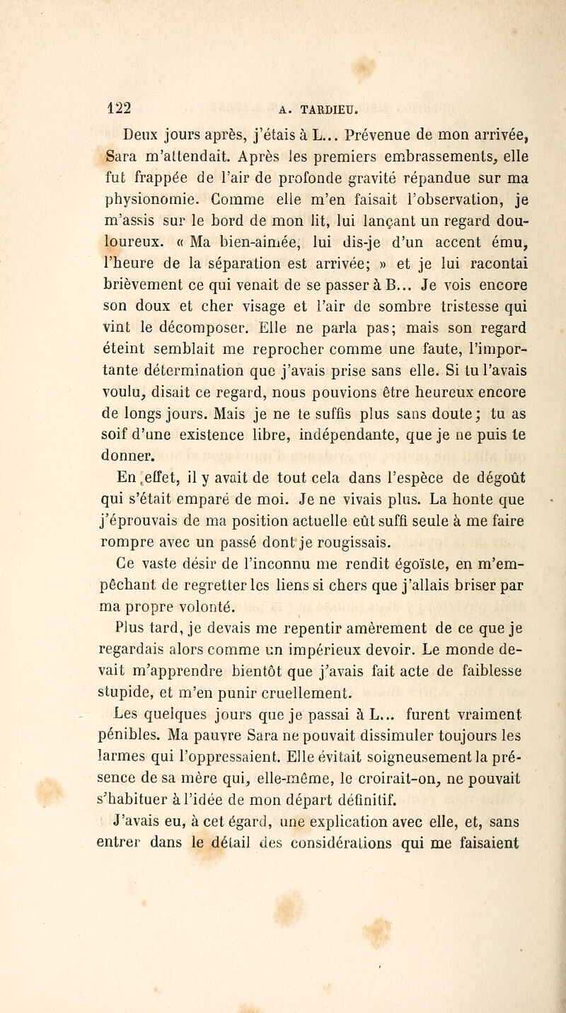 Deux jours après, j'étais à L... Prévenue de mon arrivée, Sara m'attendait. Après les premiers embrassements, elle fut frappée de l'air de profonde gravité répandue sur ma physionomie. Comme elle m'en faisait l'observation, je m'assis sur le bord de mon lit, lui lançant un regard dou- loureux. « Ma bien-aimée, lui dis-je d'un accent ému, l'heure de la séparation est arrivée; » et je lui racontai brièvement ce qui venait de se passer à B... Je vois encore son doux et cher visage et l'air de sombre tristesse qui vint le décomposer. Elle ne parla pas; mais son regard éteint semblait me reprocher comme une faute, l'impor- tante détermination que j'avais prise sans elle. Si tu l'avais voulu, disait ce regard, nous pouvions être heureux encore de longs jours. Mais je ne te suffis plus sans doute; tu as soif d'une existence libre, indépendante, que je ne puis le donner. En ;effet, il y avait de tout cela dans l'espèce de dégoût qui s'était emparé de moi. Je ne vivais plus. La honte que j'éprouvais de ma position actuelle eût suffi seule à me faire rompre avec un passé dont je rougissais. Ce vaste désir de l'inconnu me rendit égoïste, en m'em- pêchant de regretter les liens si chers que j'allais briser par ma propre volonté. Plus tard, je devais me repentir amèrement de ce que je regardais alors comme un impérieux devoir. Le monde de- vait m'apprendre bientôt que j'avais fait acte de faiblesse stupide, et m'en punir cruellement. Les quelques jours que je passai à L... furent vraiment pénibles. Ma pauvre Sara ne pouvait dissimuler toujours les larmes qui l'oppressaient. Elle évitait soigneusement la pré- sence de sa mère qui, elle-même, le croirait-on, ne pouvait s'habituer à l'idée de mon départ définitif. J'avais eu, à cet égard, une explication avec elle, et, sans entrer dans le détail des considérations qui me faisaient