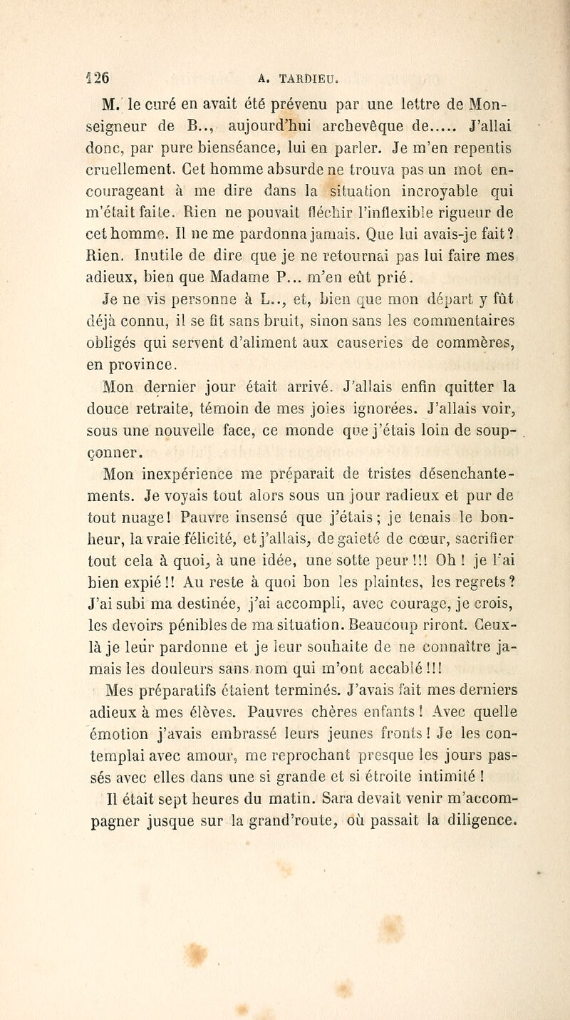 M. le curé en avait été prévenu par une lettre de Mon- seigneur de B.., aujourd'hui archevêque de J'allai donc, par pure bienséance, lui en parler. Je m'en repentis cruellement. Cet homme absurde ne trouva pas un mot en- courageant à me dire dans la situation incroyable qui m'était faite. Rien ne pouvait fléchir l'inflexible rigueur de cethommR. Il ne me pardonna jamais. Que lui avais-je fait? Rien. Inutile de dire que je ne retournai pas lui faire mes adieux, bien que Madame P... m'en eût prié. Je ne vis personne à L.., et, bien que mon départ y fût déjà connu, i! se fit sans bruit, sinon sans les commentaires obligés qui servent d'aliment aux causeries de commères, en province. Mon dernier jour était arrivé. J'allais enfin quitter la douce retraite, témoin de mes joies ignorées. J'allais voir, sous une nouvelle face, ce monde que j'étais loin de soup- çonner. Mon inexpérience me préparait de tristes désenchante- ments. Je voyais tout alors sous un jour radieux et pur de tout nuage! Pauvre insensé que j'étais; je tenais le bon- heur, la vraie féhcité, et j'allais, de gaieté de cœur, sacrifier tout cela à quoi, à une idée, une sotte peur !!! Oh ! je l'ai bien expié !! Au reste à quoi bon les plaintes, les regrets? J'ai subi ma destinée, j'ai accompli, avec courage, je crois, les devoirs pénibles de ma situation. Beaucoup riront. Ceux- là je leur pardonne et je leur souhaite de ne connaître ja- mais les douleurs sans nom qui m'ont accablé !!! Mes préparatifs étaient terminés. J'avais fait mes derniers adieux à mes élèves. Pauvres chères enfants ! Avec quelle émotion j'avais embrassé leurs jeunes fronts ! Je les con- templai avec amour, me reprochant presque les jours pas- sés avec elles dans une si grande et si étroite intimité ! Il était sept heures du matin. Sara devait venir m'accom- pagner jusque sur la grand'route, où passait la diligence. »