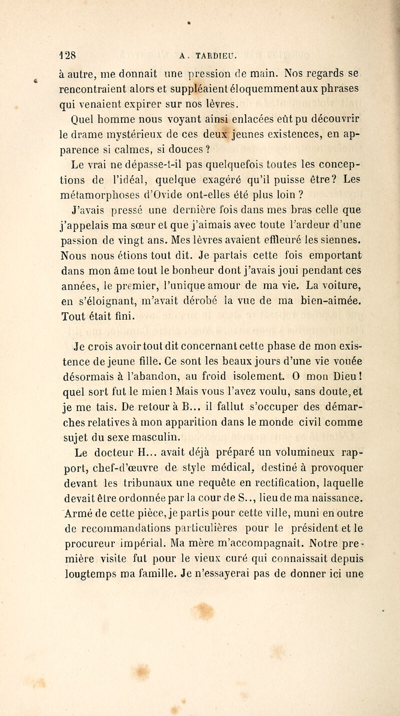 à autre, me donnait une pression de main. Nos regards se rencontraient alors et suppléaient éloquemment aux phrases qui venaient expirer sur nos lèvres. Quel homme nous voyant ainsi enlacées eût pu découvrir le drame mystérieux de ces deux jeunes existences, en ap- parence si calmes, si douces? Le vrai ne dépasse-1-il pas quelquefois toutes les concep- tions de l'idéal, quelque exagéré qu'il puisse être? Les métamorphoses d'Ovide ont-elles été plus loin ? J'avais pressé une dernière fois dans mes bras celle que j'appelais ma sœur et que j'aimais avec toute Tardeur d'une passion de vingt ans. Mes lèvres avaient effleuré les siennes. Nous nous étions tout dit. Je partais cette fois emportant dans mon âme tout le bonheur dont j'avais joui pendant ces années, le premier, l'unique amour de ma vie. La voiture, en s'éloignant, m'avait dérobé la vue de ma bien-aimée. Tout était fini. Je crois avoir tout dit concernant cette phase de mon exis- tence déjeune fille. Ce sont les beaux jours d'une vie vouée désormais à l'abandon, au froid isolement. 0 mon Dieu I quel sort fut le mien ! Mais vous l'avez voulu, sans doute, et je me tais. De retour à B... il fallut s'occuper des démar- ches relatives à mon apparition dans le monde civil comme sujet du sexe masculin. Le docteur H... avait déjà préparé un volumineux rap- port, chef-d'œuvre de style médical, destiné à provoquer devant les tribunaux une requête en rectification, laquelle devait être ordonnée par la cour de S.., lieudema naissance. Armé de cette pièce, je partis pour cette ville, muni en outre de recommandations particulières pour le président et le procureur impérial. Ma mère m'accompagnait. Notre pre- mière visite fut pour le vieux curé qui connaissait depuis lougtemps ma famille. Je n'essayerai pas de donner ici une %' #