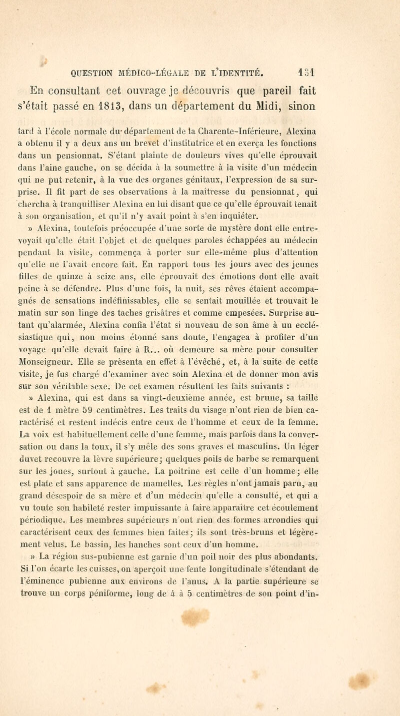 En consultant cet ouvrage je découvris que pareil fait s'était passé en 1813, dans un département du Midi, sinon tard à l'école normale du-département de la Charente-Inférieure, Alexina a obtenu il y a deux ans un brevet d'institutrice et en exerça les fonctions dans un pensionnat. S'étant plainte de douleurs vives qu'elle éprouvait dans l'aine gauche, on se décida à la soumettre à la visite d'un médecin qui ne put retenir, à la vue des organes génitaux, l'expression de sa sur- prise. Il fit part de ses observations à la maîtresse du pensionnat, qui chercha à tranquilliser Alexina en lui disant que ce qu'elle éprouvait tenait à son organisation, et qu'il n'y avait point à s'en inquiéter. » Alexina, toutefois préoccupée d'une sorte de mystère dont elle entre- voyait qu'elle était l'objet et de quelques paroles échappées au médecin pendant la visite, commença là porter sur elle-même plus d'attention qu'elle ne l'avait encore fait. En rapport tous les jours avec des jeunes filles de quinze à seize ans, elle éprouvait des émotions dont elle avait peine à se défendre. Plus d'une fois, la nuit, ses rêves étaient accompa- gnés de sensations indéfinissables, elle se sentait mouillée et trouvait le matin sur son linge des taches grisâtres et comme empesées. Surprise au- tant qu'alarmée, Alexina confia l'état si nouveau de son âme à un ecclé- siastique qui, non moins étonné sans doute, l'engagea à profiter d'un voyage qu'elle devait faire à R... où demeure sa mère pour consulter Monseigneur. Elle se présenta en effet à l'évêché, et, à la suite de cette visite, je fus chargé d'examiner avec soin Alexina et de donner mon avis sur son véritable sexe. De cet examen résultent les faits suivants : » Alexina, qui est dans sa vingt-deuxième année, est brune, sa taille est de 1 mètre 59 centimètres. Les traits du visage n'ont rien de bien ca- ractérisé et restent indécis entre ceux de l'homme et ceux de la femme. La voix est habituellement celle d'une femme, mais parfois dans la conver- sation ou dans la toux, il s'y mêle des sons graves et masculins. Un léger duvet recouvre la lèvre supérieure; quelques poils de barbe se remarquent sur les joues, surtout à gauche. La poitrine est celle d'un homme; elle est plate et sans apparence de mamelles. Les règles n'ont jamais paru, au grand désespoir de sa mère et d'un médecin qu'elle a consulté, et qui a vu toute son habileté rester impuissante à faire apparaître cet écoulement périodique. Les membres supérieurs n'ont rien des formes arrondies qui caractérisent ceux des femmes bien faites; ils sont très-bruns et légère- ment velus. Le bassin, les hanches sont ceux d'un homme. » La région sus-pubienne est garnie d'un poil noir des plus abondants. Si l'on écarte les cuisses, on aperçoit une fente longitudinale s'étendant de l'éminence pubienne aux environs de l'anus. A la partie supérieure se trouve un corps péniforme, long de 4 à 5 centimètres de son point d'in-