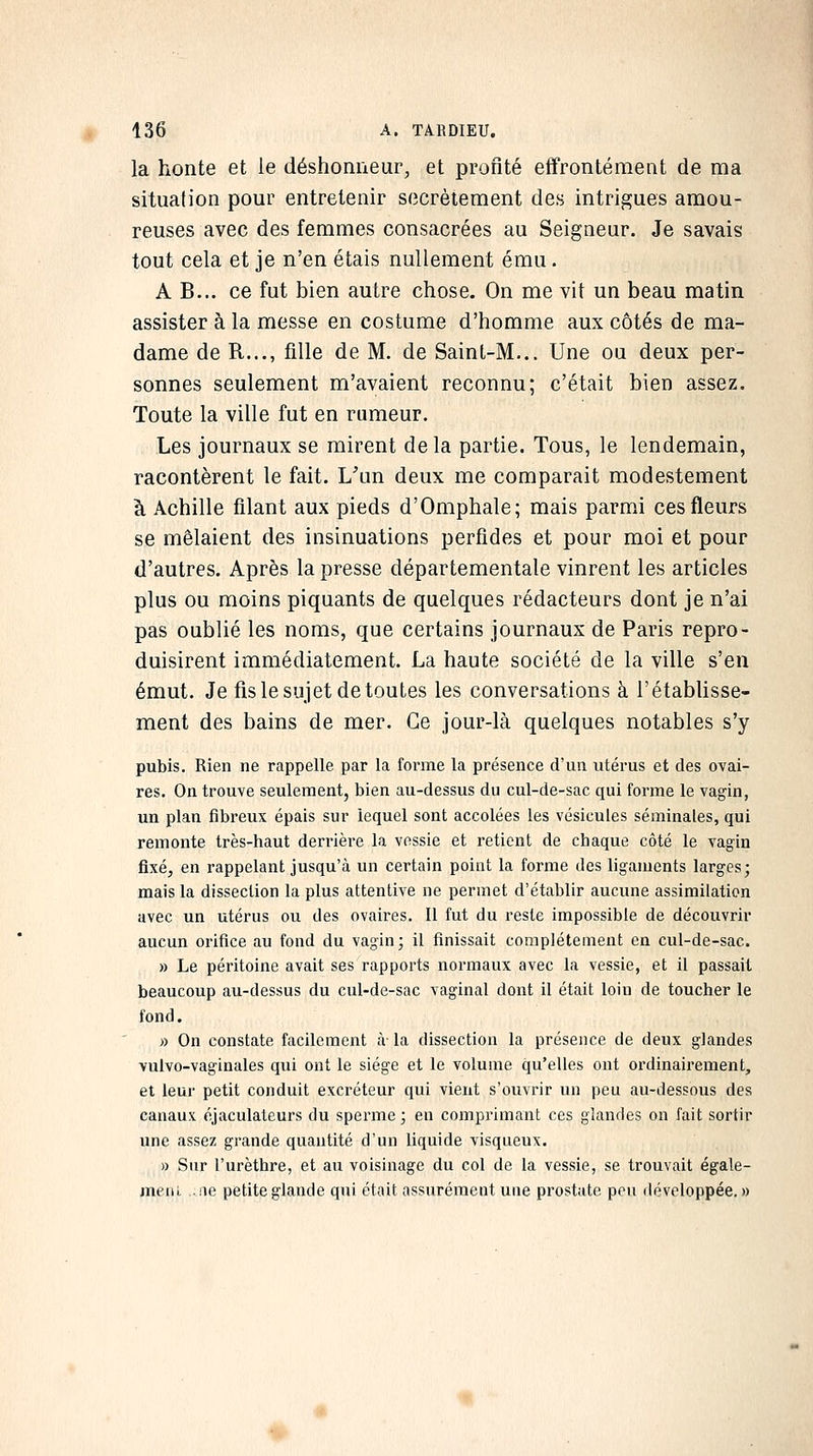 la honte et le déshonneur, et profité effrontément de ma situation pour entretenir secrètement des intrigues amou- reuses avec des femmes consacrées au Seigneur. Je savais tout cela et je n'en étais nullement ému. A B... ce fut bien autre chose. On me vit un beau matin assister à la messe en costume d'homme aux côtés de ma- dame de R..., fille de M. de Saint-M... Une ou deux per- sonnes seulement m'avaient reconnu; c'était bien assez. Toute la ville fut en rumeur. Les journaux se mirent delà partie. Tous, le lendemain, racontèrent le fait. L^'un deux me comparait modestement à Achille filant aux pieds d'Omphale; mais parmi ces fleurs se mêlaient des insinuations perfides et pour moi et pour d'autres. Après la presse départementale vinrent les articles plus ou moins piquants de quelques rédacteurs dont je n'ai pas oublié les noms, que certains journaux de Paris repro- duisirent immédiatement. La haute société de la ville s'en émut. Je fis le sujet de toutes les conversations à l'établisse- ment des bains de mer. Ce jour-là quelques notables s'y pubis. Rien ne rappelle par la forme la présence d'un utérus et des ovai- res. On trouve seulement, bien au-dessus du cul-de-sac qui forme le vagin, un plan fibreux épais sur lequel sont accolées les vésicules séminales, qui remonte très-haut derrière la vessie et retient de chaque côté le vagin fixé, en rappelant jusqu'à un certain point la forme des ligaments larges; mais la dissection la plus attentive ne permet d'établir aucune assimilation avec un utérus ou des ovaires. Il fut du reste impossible de découvrir aucun orifice au fond du vagin; il finissait complètement en cul-de-sac. » Le péritoine avait ses rapports normaux avec la vessie, et il passait beaucoup au-dessus du cul-de-sac vaginal dont il était loin de toucher le fond. » On constate facilement à- la dissection la présence de deux glandes vulvo-vaginales qui ont le siège et le volume qu'elles ont ordinairement, et leur petit conduit excréteur qui vient s'ouvrir un peu au-dessous des canaux éjaculateurs du sperme; en comprimant ces glandes on fait sortir une assez grande quantité d'un liquide visqueux. )) Sur l'urèthre, et au voisinage du col de la vessie, se trouvait égale- meiu ..!ie petite glande qui était assurément une prostate pou développée.»