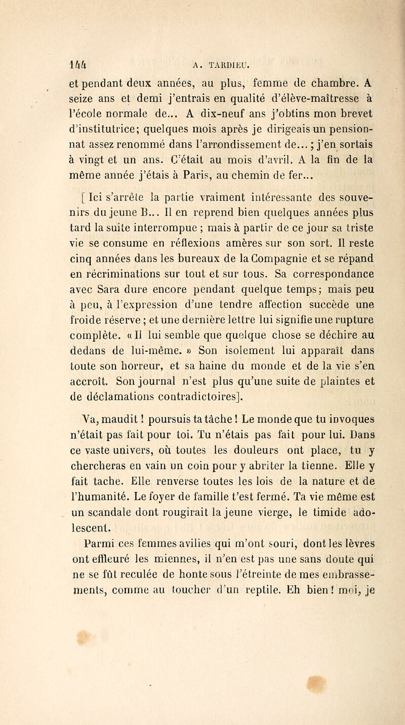 et pendant deux années, au plus, femme de chambre. A seize ans et demi j'entrais en qualité d'élève-maîtresse à l'école normale de... A dix-neuf ans j'obtins mon brevet d'institutrice; quelques mois après je dirigeais un pension- nat assez renommé dans l'arrondissement de... ; j'en sortais à vingt et un ans. C'était au mois d'avril. A la fin de la même année j'étais à Paris, au chemin de fer... [ Ici s'arrêle la partie vraiment intéressante des souve- nirs du jeune B... Il en reprend bien quelques années plus tard la suite interrompue ; mais à partir de ce jour sa triste vie se consume en réflexions amères sur son sort. Il reste cinq années dans les bureaux de la Compagnie et se répand en récriminations sur tout et sur tous. Sa correspondance avec Sara dure encore pendant quelque temps; mais peu à peu, à l'expression d'une tendre affection succède une froide réserve ; et une dernière lettre lui signifie une rupture complète. «Il lui semble que quelque chose se déchire au dedans de lui-même. » Son isolement lui apparaît dans toute son horreur, et sa haine du monde et de la vie s'en accroît. Son journal n'est plus qu'une suite de plaintes et de déclamations contradictoires]. Va, maudit ! poursuis ta tâche ! Le monde que tu invoques n'était pas fait pour toi. Tu n'étais pas fait pour lui. Dans ce vaste univers, où toutes les douleurs ont place, tu y chercheras en vain un coin pour y abriter la tienne. Elle y fait tache. Elle renverse toutes les lois de la nature et de l'humanité. Le foyer de famille t'est fermé. Ta vie même est un scandale dont rougirait la jeune vierge, le timide ado- lescent. Parmi ces femmes avilies qui m'ont souri, dont les lèvres ont effleuré les miennes, il n'en est pas une sans doute qui ne se fût reculée de honte sous Tétreinte de mes embrasse- nients, comme au toucher d'un reptile. Eh bien! moi, je