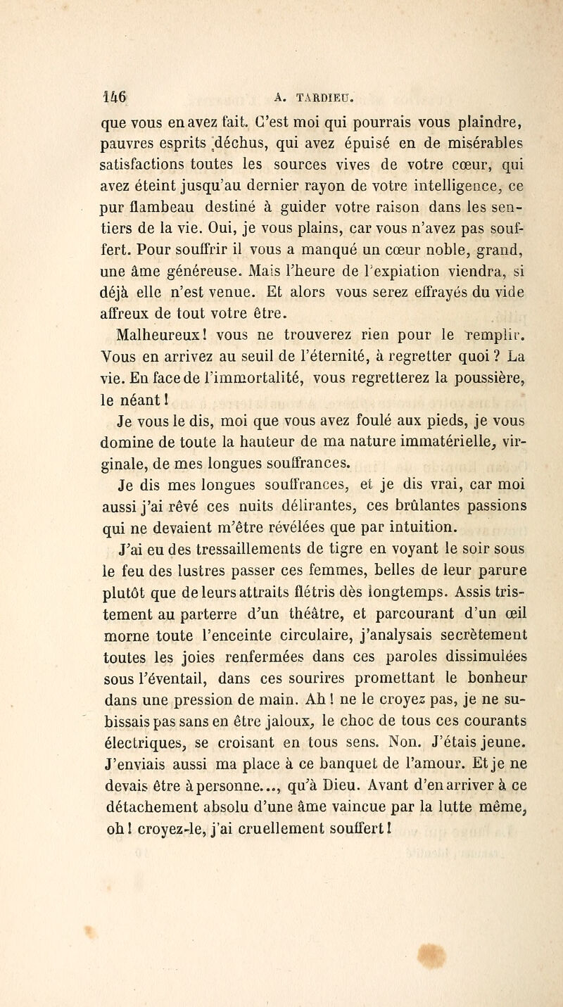 que vous en avez fait. C'est moi qui pourrais vous plaindre, pauvres esprits 'déchus, qui avez épuisé en de misérables satisfactions toutes les sources vives de votre cœur, qui avez éteint jusqu'au dernier rayon de votre intelligence, ce pur flambeau destiné à guider votre raison dans les sen- tiers de la vie. Oui, je vous plains, car vous n'avez pas souf- fert. Pour souffrir il vous a manqué un cœur noble, grand, une âme généreuse. Mais Theure de Texpiation viendra, si déjà elle n'est venue. Et alors vous serez effrayés du vide affreux de tout votre être. Malheureux 1 vous ne trouverez rien pour le remplir. Vous en arrivez au seuil de l'éternité, à regretter quoi ? La vie. En face de l'immortalité, vous regretterez la poussière, le néant 1 Je vous le dis, moi que vous avez foulé aux pieds, je vous domine de toute la hauteur de ma nature immatérielle, vir- ginale, de mes longues souffrances. Je dis mes longues souffrances, et je dis vrai, car moi aussi j'ai rêvé ces nuits délirantes, ces brûlantes passions qui ne devaient m'être révélées que par intuition. J'ai eu des tressaillements de tigre en voyant le soir sous le feu des lustres passer ces femmes, belles de leur parure plutôt que de leurs attraits flétris dès longtemps. Assis tris- tement au parterre d^un théâtre, et parcourant d'un œil morne toute l'enceinte circulaire, j'analysais secrètement toutes les joies renfermées dans ces paroles dissimulées sous Téventail, dans ces sourires promettant le bonheur dans une pression de main. Ah ! ne le croyez pas, je ne su- bissais pas sans en être jaloux, le choc de tous ces courants électriques, se croisant en tous sens. Non. J'étais jeune. J'enviais aussi ma place à ce banquet de l'amour. Et je ne devais être àpersonne..., qu'à Dieu. Avant d'en arriver à ce détachement absolu d'une âme vaincue par la lutte même, ohî croyez-le, j'ai cruellement souffert I