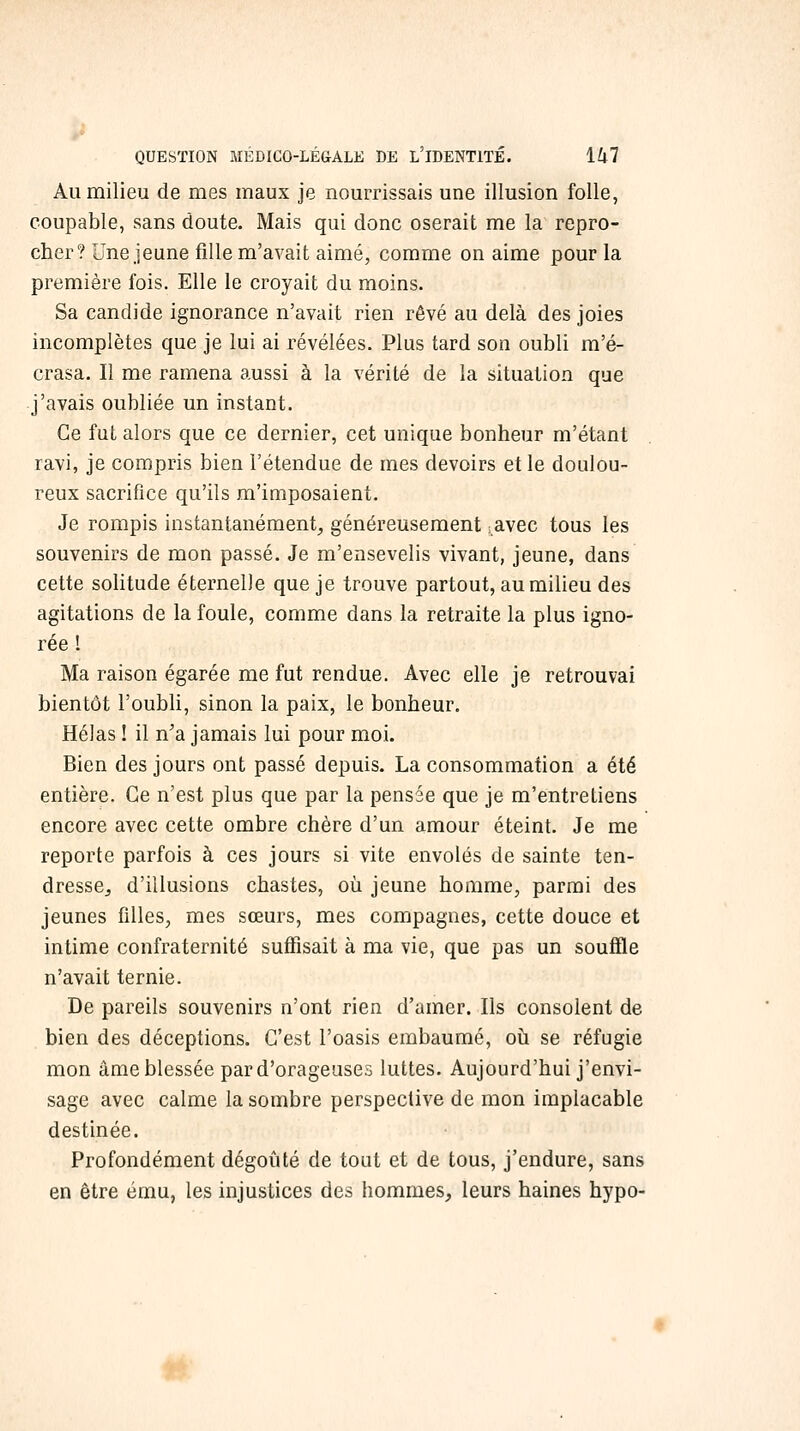 Au milieu de mes maux je nourrissais une illusion folle, coupable, sans doute. Mais qui donc oserait me la repro- cher? Une jeune fille m'avait aimé, comme on aime pour la première fois. Elle le croyait du moins. Sa candide ignorance n'avait rien rêvé au delà des joies incomplètes que je lui ai révélées. Plus tard son oubli m'é- crasa. Il me ramena aussi à la vérité de la situation que j'avais oubliée un instant. Ce fut alors que ce dernier, cet unique bonheur m'étant ravi, je compris bien l'étendue de mes devoirs et le doulou- reux sacrifice qu'ils m'imposaient. Je rompis instantanément, généreusement ^avec tous les souvenirs de mon passé. Je m'ensevelis vivant, jeune, dans cette soHtude éternelle que je trouve partout, au milieu des agitations de la foule, comme dans la retraite la plus igno- rée ! Ma raison égarée me fut rendue. Avec elle je retrouvai bientôt l'oubli, sinon la paix, le bonheur. Hélas ! il n'a jamais lui pour moi. Bien des jours ont passé depuis. La consommation a été entière. Ce n'est plus que par la pensée que je m'entretiens encore avec cette ombre chère d'un amour éteint. Je me reporte parfois à ces jours si vite envolés de sainte ten- dresse, d'illusions chastes, où jeune homme, parmi des jeunes filles, mes sœurs, mes compagnes, cette douce et intime confraternité suffisait à ma vie, que pas un soufîle n'avait ternie. De pareils souvenirs n'ont rien d'amer. Ils consolent de bien des déceptions. C'est l'oasis embaumé, où se réfugie mon âme blessée par d'orageuses luttes. Aujourd'hui j'envi- sage avec calme la sombre perspective de mon implacable destinée. Profondément dégoûté de tout et de tous, j'endure, sans en être ému, les injustices des hommes^ leurs haines hypo-