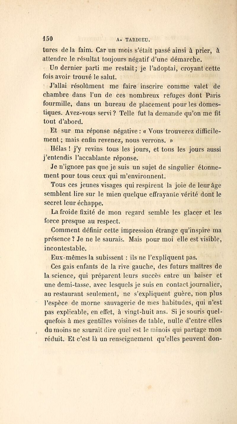 tures de la faim. Car un mois s'était passé ainsi à prier, à attendre le résultat toujours négatif d'une démarche. Un dernier parti me restait; je l'adoptai, croyant cette fois avoir trouvé le salut. J'allai résolument me faire inscrire comme valet de chambre dans l'un de ces nombreux refuges dont Paris fourmille, dans un bureau de placement pour les domes- tiques. Avez-vous servi ? Telle fut la demande qu'on me fit tout d'abord. Et sur ma réponse négative : « Vous trouverez difficile- ment ; mais enfin revenez, nous verrons. » Hélas ! j'y revins tous les jours, et tous les jours aussi j'entendis l'accablante réponse. Je n'ignore pas que je suis un sujet de singulier étonne- ment pour tous ceux qui m'environnent. Tous ces jeunes visages qui respirent la joie de leur âge semblent lire sur le mien quelque effrayante vérité dont le secret leur échappe. La froide fixité de mon regard semble les glacer et les force presque au respect. Comment définir cette impression étrange qu'inspire ma présence ? Je ne le saurais. Mais pour moi elle est visible, incontestable. Eux-mêmes la subissent : ils ne l'expliquent pas. Ces gais enfants de la rive gauche, des futurs maîtres de la science, qui préparent leurs succès entre un baiser et une demi-tasse, avec lesquels je suis en contact journalier, au restaurant seulement, ne s'expliquent guère, non plus l'espèce de morne sauvagerie de mes habitudes, qui n'est pas explicable, en effet, à vingt-huit ans. Si je souris quel- quefois à mes gentilles voisines de table, nulle d'entre elles du moins ne saurait dire quel est le minois qui partage mon réduit. Et c'est là un renseignement qu'elles peuvent don-