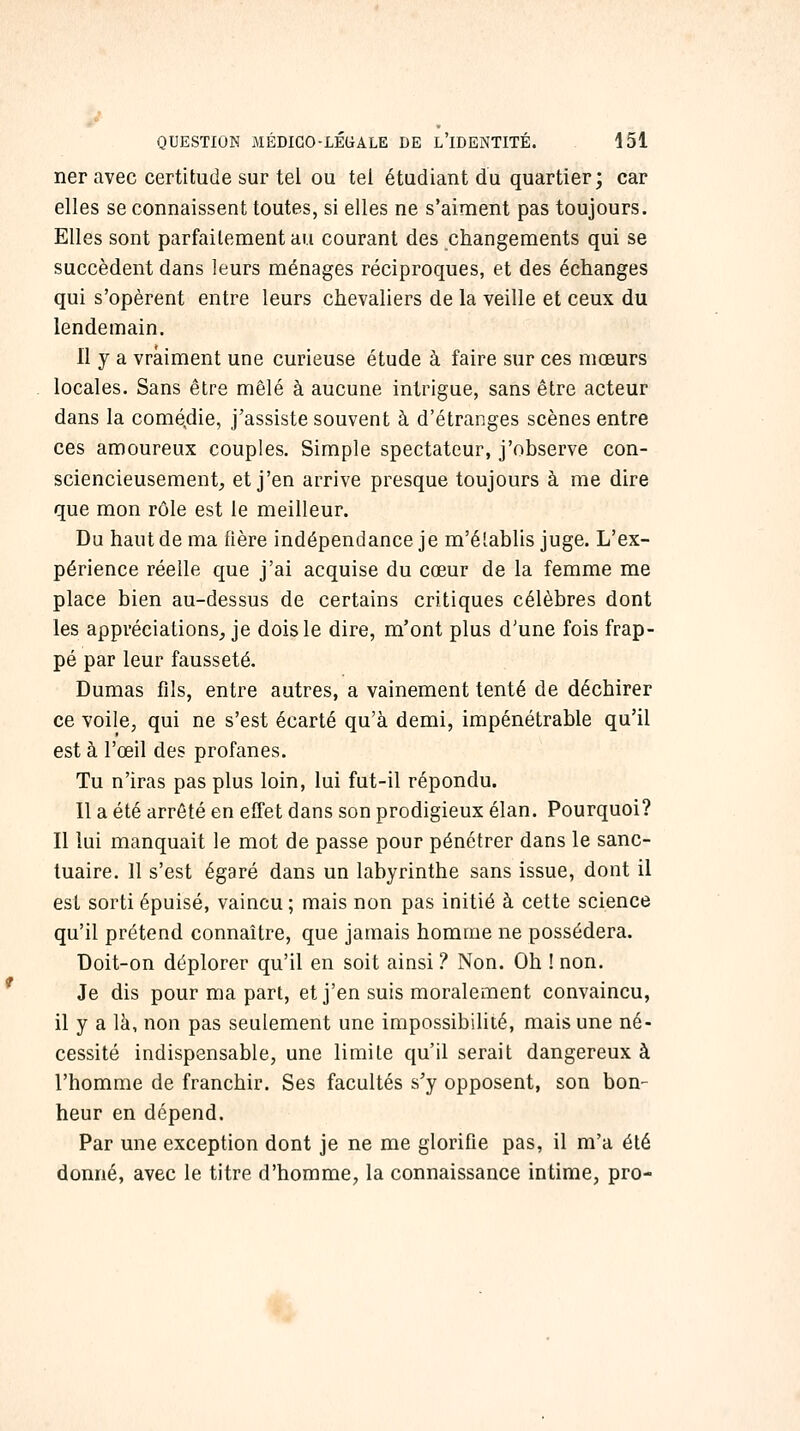 ner avec certitude sur tel ou tel étudiant du quartier; car elles se connaissent toutes, si elles ne s'aiment pas toujours. Elles sont parfaitement au courant des changements qui se succèdent dans leurs ménages réciproques, et des échanges qui s'opèrent entre leurs chevaliers de la veille et ceux du lendemain. Il y a vraiment une curieuse étude à faire sur ces mœurs locales. Sans être mêlé à aucune intrigue, sans être acteur dans la comédie, j'assiste souvent à d'étranges scènes entre ces amoureux couples. Simple spectateur, j'observe con- sciencieusement^ et j'en arrive presque toujours à me dire que mon rôle est le meilleur. Du haut de ma fière indépendance je m'élablis juge. L'ex- périence réelle que j'ai acquise du cœur de la femme me place bien au-dessus de certains critiques célèbres dont les appréciations^ je dois le dire, m'ont plus d'une fois frap- pé par leur fausseté. Dumas fils, entre autres, a vainement tenté de déchirer ce voile, qui ne s'est écarté qu'à demi, impénétrable qu'il est à l'œil des profanes. Tu n'iras pas plus loin, lui fut-il répondu. 11 a été arrêté en effet dans son prodigieux élan. Pourquoi? Il lui manquait le mot de passe pour pénétrer dans le sanc- tuaire. 11 s'est égaré dans un labyrinthe sans issue, dont il est sorti épuisé, vaincu; mais non pas initié à cette science qu'il prétend connaître, que jamais homme ne possédera. Doit-on déplorer qu'il en soit ainsi ? Non. Oh ! non. Je dis pour ma part, et j'en suis moralement convaincu, il y a là, non pas seulement une impossibilité, mais une né- cessité indispensable, une limite qu'il serait dangereux à l'homme de franchir. Ses facultés s'y opposent, son bon- heur en dépend. Par une exception dont je ne me glorifie pas, il m'a été donné, avec le titre d'homme, la connaissance intime, pro-