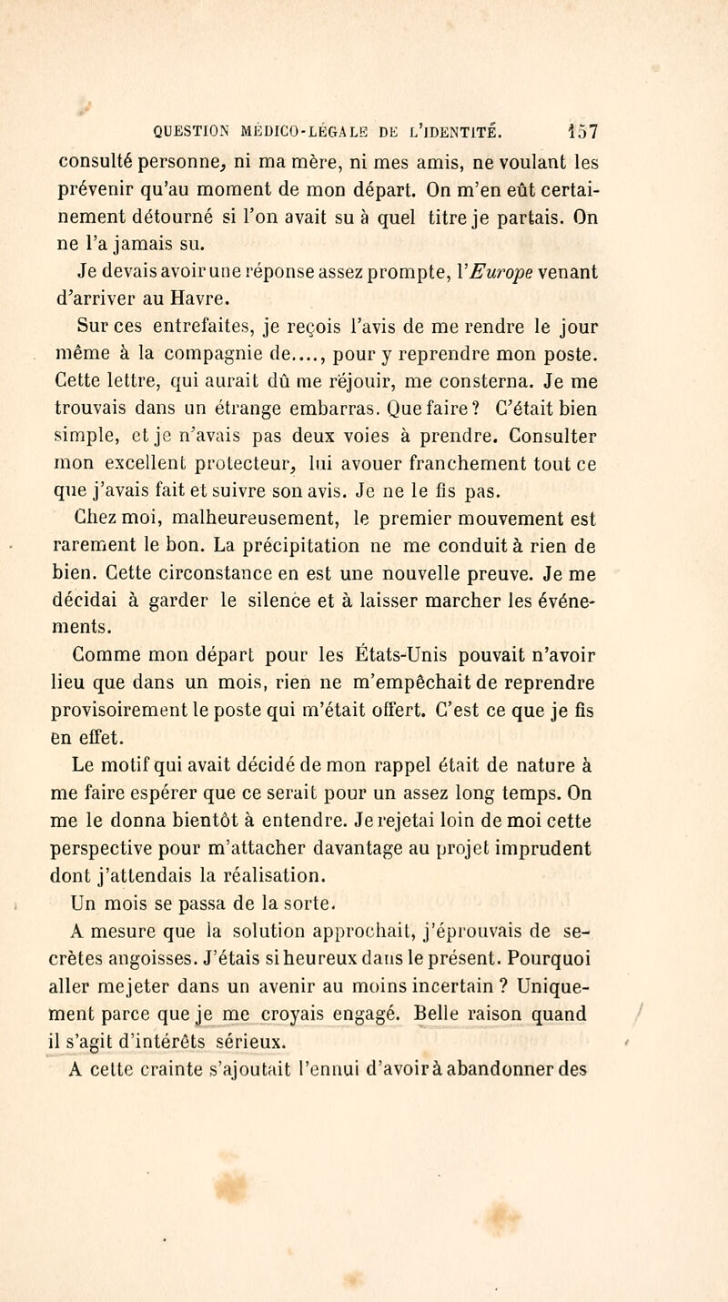 consulté personne, ni ma mère, ni mes amis, ne voulant les prévenir qu'au moment de mon départ. On m'en eût certai- nement détourné si l'on avait su à quel titre je partais. On ne l'a jamais su. Je devais avoir une réponse assez prompte, VEurope venant d^arriver au Havre. Sur ces entrefaites, je reçois l'avis de me rendre le jour même à la compagnie de...., pour y reprendre mon poste. Cette lettre, qui aurait dû me réjouir, me consterna. Je me trouvais dans un étrange embarras. Que faire? C'était bien simple, et je n'avais pas deux voies à prendre. Consulter mon excellent protecteur, lui avouer franchement tout ce que j'avais fait et suivre son avis. Je ne le fis pas. Chez moi, malheureusement, le premier mouvement est rarement le bon. La précipitation ne me conduit à rien de bien. Cette circonstance en est une nouvelle preuve. Je me décidai à garder le silence et à laisser marcher les événe- ments. Comme mon départ pour les États-Unis pouvait n'avoir lieu que dans un mois, rien ne m'empêchait de reprendre provisoirement le poste qui m'était offert. C'est ce que je fis en effet. Le motif qui avait décidé de mon rappel était de nature à me faire espérer que ce serait pour un assez long temps. On me le donna bientôt à entendre. Je rejetai loin de moi cette perspective pour m'attacher davantage au projet imprudent dont j'attendais la réalisation. Un mois se passa de la sorte. A mesure que la solution approchait, j'éprouvais de se- crètes angoisses. J'étais si heureux dans le présent. Pourquoi aller mejeter dans un avenir au moins incertain ? Unique- ment parce que je me croyais engagé. Belle raison quand il s'agit d'intérêts sérieux. A cette crainte s'ajoutait l'ennui d'avoir à abandonner des