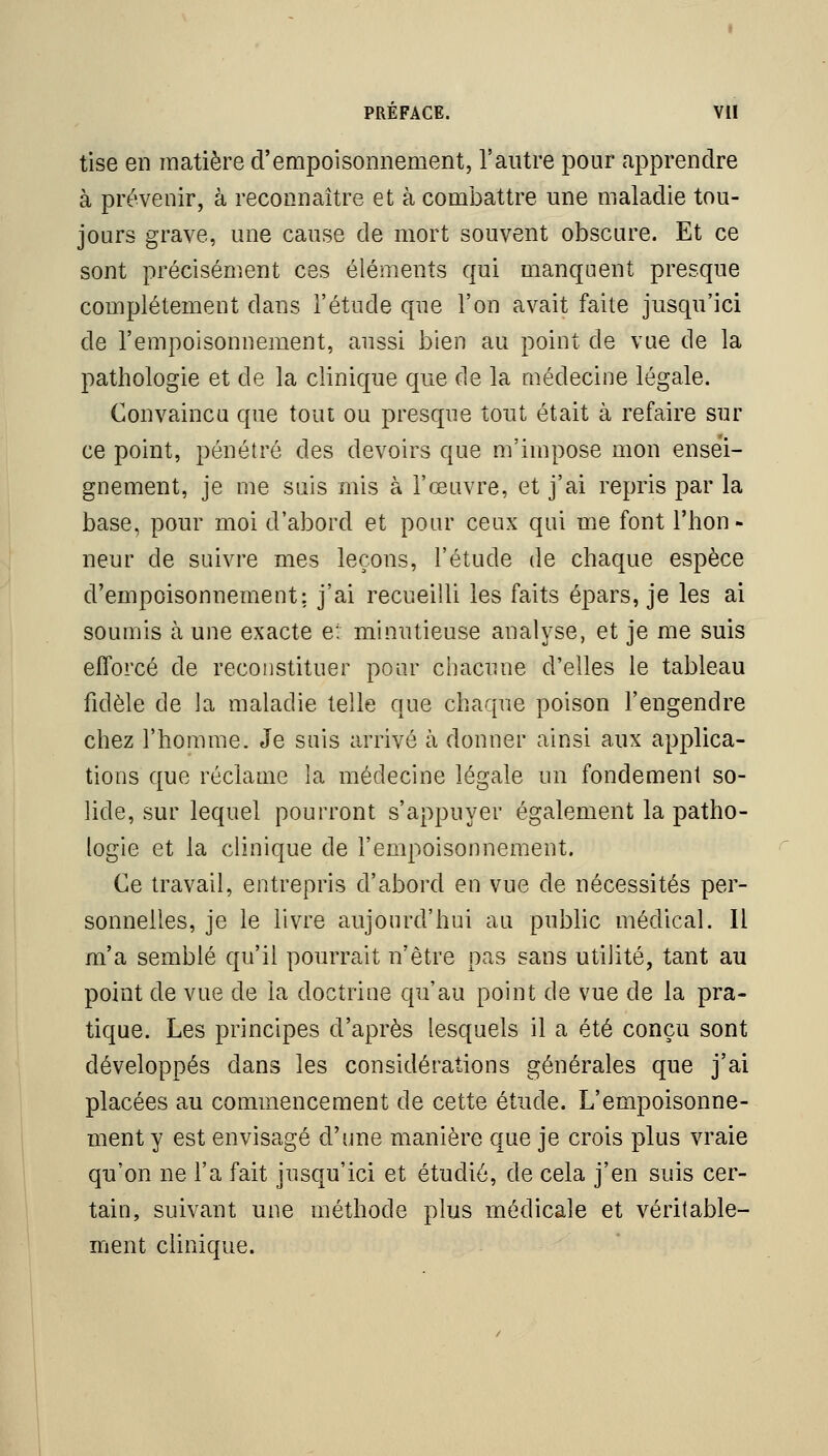 tise en matière d'empoisonnement, l'autre pour apprendre à prévenir, à reconnaître et à combattre une maladie tou- jours grave, une cause de mort souvent obscure. Et ce sont précisément ces éléments qui manquent presque complètement dans l'étude que l'on avait faite jusqu'ici de l'empoisonnement, aussi bien au point de vue de la pathologie et de la clinique que de la médecine légale. Convaincu que tout ou presque tout était à refaire sur ce point, pénétré des devoirs que m'impose mon ensei- gnement, je me suis mis à l'œuvre, et j'ai repris par la base, pour moi d'abord et pour ceux qui me font l'hon- neur de suivre mes leçons, l'étude de chaque espèce l d'empoisonnement: j'ai recueilli les faits épars, je les ai soumis à une exacte e: minutieuse analyse, et je me suis efforcé de recoiistituer pour chacune d'elles le tableau fidèle de la maladie telle que chaque poison l'engendre chez l'homme. Je suis arrivé à donner ainsi aux applica- tions que réclame la médecine légale un fondement so- lide, sur lequel pourront s'appuyer également la patho- logie et la clinique de l'empoisonnement. Ce travail, entrepris d'abord en vue de nécessités per- sonnelles, je le livre aujourd'hui au public médical. Il m'a semblé qu'il pourrait n'être pas sans utilité, tant au point de vue de la doctrine qu'au point de vue de la pra- tique. Les principes d'après lesquels il a été conçu sont développés dans les considérations générales que j'ai placées au commencement de cette étude. L'empoisonne- ment y est envisagé d'une manière que je crois plus vraie qu'on ne l'a fait jusqu'ici et étudié, de cela j'en suis cer- tain, suivant une méthode plus médicale et véritable- ment clinique.