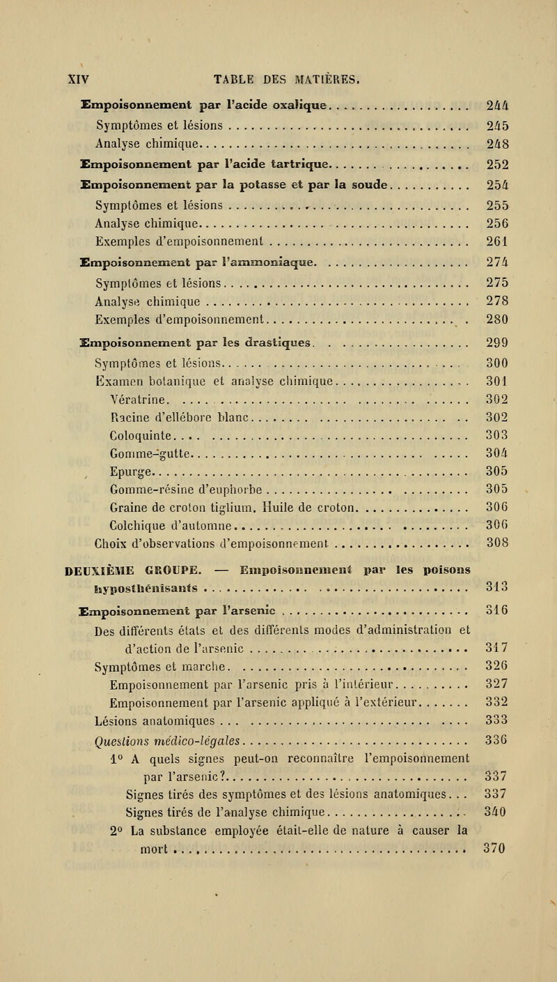 Empoisonnement par l'acide oxalique 244 Symptômes et lésions 245 Analyse chimique 248 Empoisonnement par l'acide tartrique 252 Empoisonnement par la potasse et par la soude 254 Symptômes et lésions 255 Analyse chimique 256 Exemples d'empoisonnement 261 Empoisonnement par l'ammoniaque 274 Symptômes et lésions 275 Analyse chimique 278 Exemples d'empoisonnement . 280 Empoisonnement par les drastiques 299 Symptômes et lésions , 300 Examen botanique et analyse cliimique 301 Vératrine 302 Racine d'ellébore blanc 302 Coloquinte 303 Gomme-gutte 304 Epurge 305 Gomme-résine d'euphorbe 305 Graine de crolon tiglium. Huile de croton 306 Colchique d'automne 306 Choix d'observations d'empoisonnement 308 DEUXIÈME GROUPE. — Empoisonnement par les poisons hyposthénîsants 313 Empoisonnement par l'arsenic . 316 Des différents états et des ditîérents modes d'administration et d'action de l'arsenic 317 Symptômes et marche 326 Empoisonnement par l'arsenic pris à l'iutérieur 327 Empoisonnement par l'arsenic appliqué à l'extérieur 332 Lésions anatomiques 333 Queutions médico-légales 336 1° A quels signes peut-on reconnaître l'empoisorirnement par l'arsenic? 337 Signes tirés des symptômes et des lésions anatomiques. . . 337 Signes tirés de l'analyse chimique 340 2° La substance employée était-elle de nature à causer la mort 370