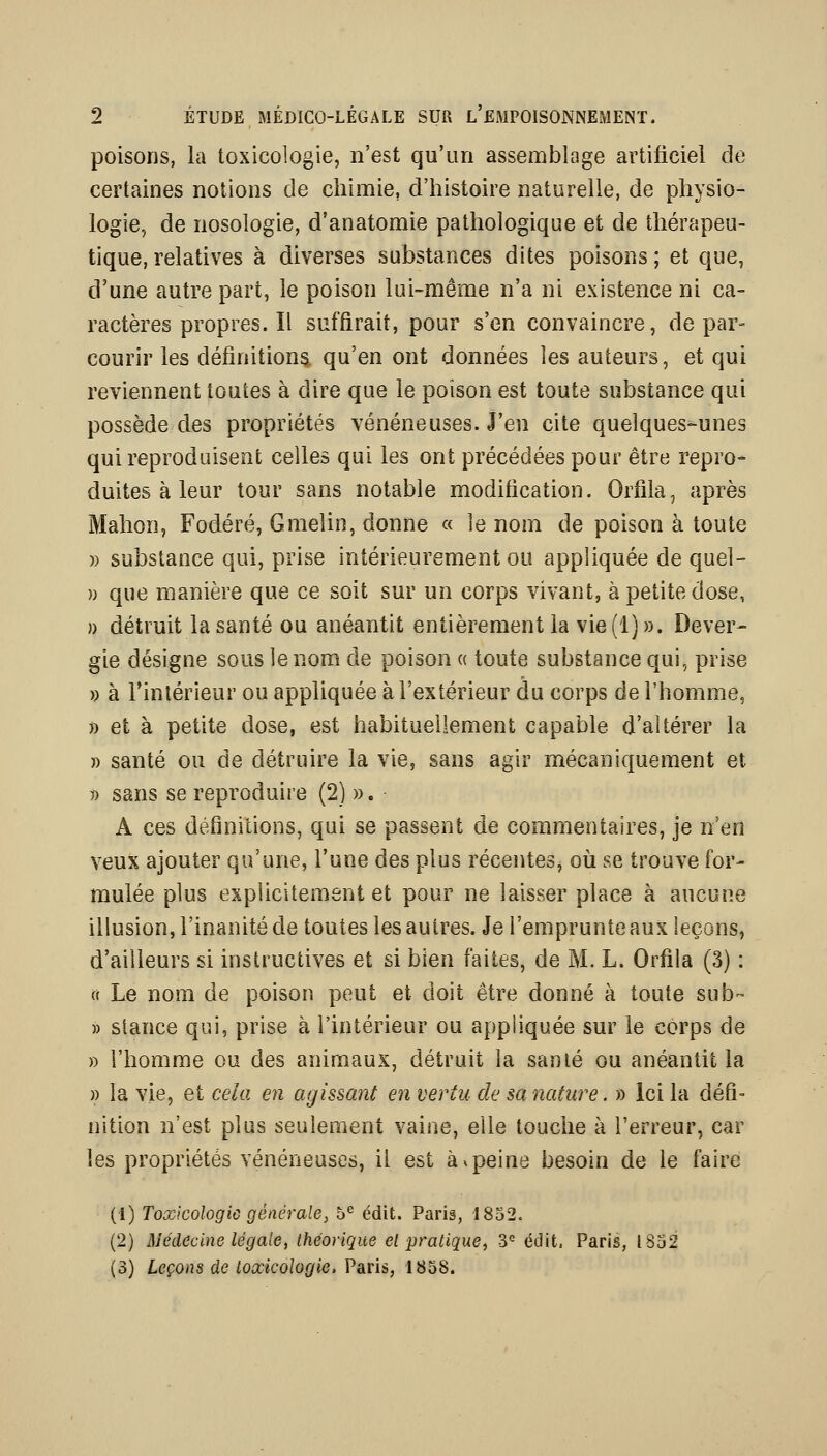 poisons, la toxicologie, n'est qu'un assemblage artificiel de certaines notions de chimie, d'histoire naturelle, de physio- logie, de nosologie, d'anatomie pathologique et de thérapeu- tique, relatives à diverses substances dites poisons; et que, d'une autre part, le poison lui-même n'a ni existence ni ca- ractères propres. Il suffirait, pour s'en convaincre, de par- courir les définitiona qu'en ont données les auteurs, et qui reviennent toutes à dire que le poison est toute substance qui possède des propriétés vénéneuses. J'en cite quelques-unes qui reproduisent celles qui les ont précédées pour être repro* duites à leur tour sans notable modification. Orfila, après Mahon, Fodéré, Gnielin, donne « le nom de poison à toute )) substance qui, prise intérieurement ou appliquée de quel- » que manière que ce soit sur un corps vivant, à petite dose, )) détruit la santé ou anéantit entièrement la vie (1)». Dever- gie désigne sous le nom de poison « toute substance qui, prise » à l'intérieur ou appliquée à l'extérieur du corps de l'homme, )) et à petite dose, est habituellement capable d'altérer la » santé ou de détruire la vie, sans agir mécaniquement et 7) sans se reproduire (2) ». A ces définitions, qui se passent de commentaires, je n'en veux ajouter qu'une, l'une des plus récentes, où se trouve for- mulée plus explicitement et pour ne laisser place à aucune illusion, l'inanité de toutes les autres. Je l'emprunteaux leçons, d'ailleurs si instructives et si bien faites, de M. L. Orfila (3) : 0 Le nom de poison peut et doit être donné à toute sub- » stance qui, prise à l'intérieur ou appliquée sur le corps de » l'homme ou des animaux, détruit la santé ou anéantit la )) la vie, et cela en agissant en vertu de sa nature. » Ici la défi- nition n'est plus seulement vaine, elle touche à l'erreur, car les propriétés vénéneuses, il est à ^ peine besoin de le faire (1) Toxicologie générale, 5^ édit. Paris, 1852. (2) Médecine lé g aie t théorique el pratique, 3<= édit, Paris, lSo2 (3) Leçons de toxicologie. Paris, 1858.