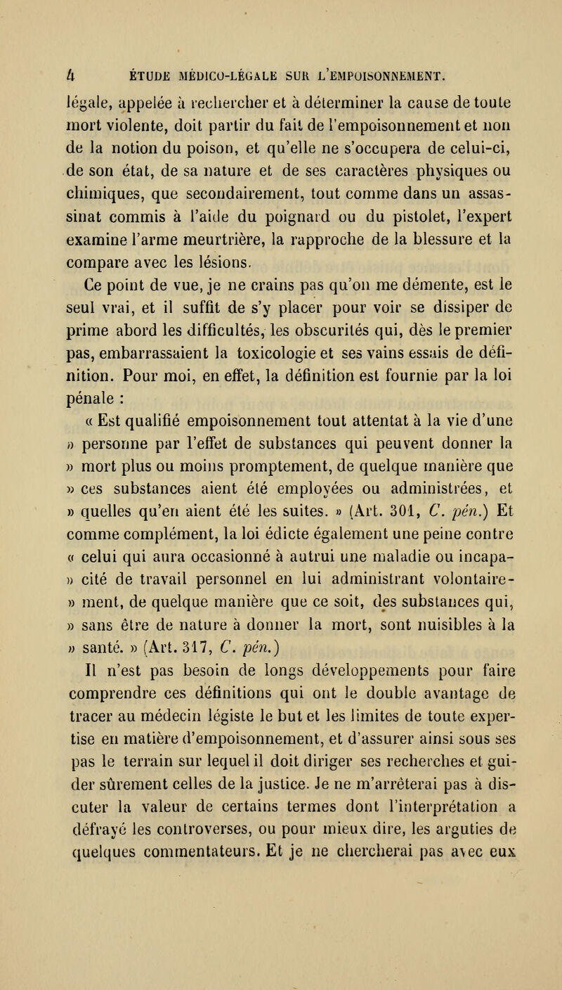 légale, appelée à lecheicher et à délerminer la cause de toute mort violente, doit partir du fait de l'empoisoimement et non de la notion du poison, et qu'elle ne s'occupera de celui-ci, de son état, de sa nature et de ses caractères physiques ou chimiques, que secondairement, tout comme dans un assas- sinat commis à l'aide du poignard ou du pistolet, l'expert examine l'arme meurtrière, la rapproche de la blessure et la compare avec les lésions. Ce point de vue, je ne crains pas qu'on me démente, est le seul vrai, et il suffit de s'y placer pour voir se dissiper de prime abord les difficultés, les obscurités qui, dès le premier pas, embarrassaient la toxicologie et ses vains essais de défi- nition. Pour moi, en effet, la définition est fournie par la loi pénale : (( Est qualifié empoisonnement tout attentat à la vie d'une /) personne par l'eff'et de substances qui peuvent donner la » mort plus ou moins promptement, de quelque manière que » ces substances aient été employées ou administrées, et » quelles qu'en aient été les suites. » (Art. 301, C. pén.) Et comme complément, la loi édicté également une peine contre (( celui qui aura occasionné à autrui une maladie ou incapa- )) cité de travail personnel en lui administrant volontaire- » ment, de quelque manière que ce soit, des substances qui, » sans être de nature à donner la mort, sont nuisibles à la M santé. » (Art. 317, C pén.) Il n'est pas besoin de longs développements pour faire comprendre ces définitions qui ont le double avantage de tracer au médecin légiste le but et les limites de toute exper- tise en matière d'empoisonnement, et d'assurer ainsi sous ses pas le terrain sur lequel il doit diriger ses recherches et gui- der sûrement celles de la justice. Je ne m'arrêterai pas à dis- cuter la valeur de certains termes dont l'interprétation a défrayé les controverses, ou pour mieux dire, les arguties de quelques commentateurs. Et je ne chercherai pas a\ec eux