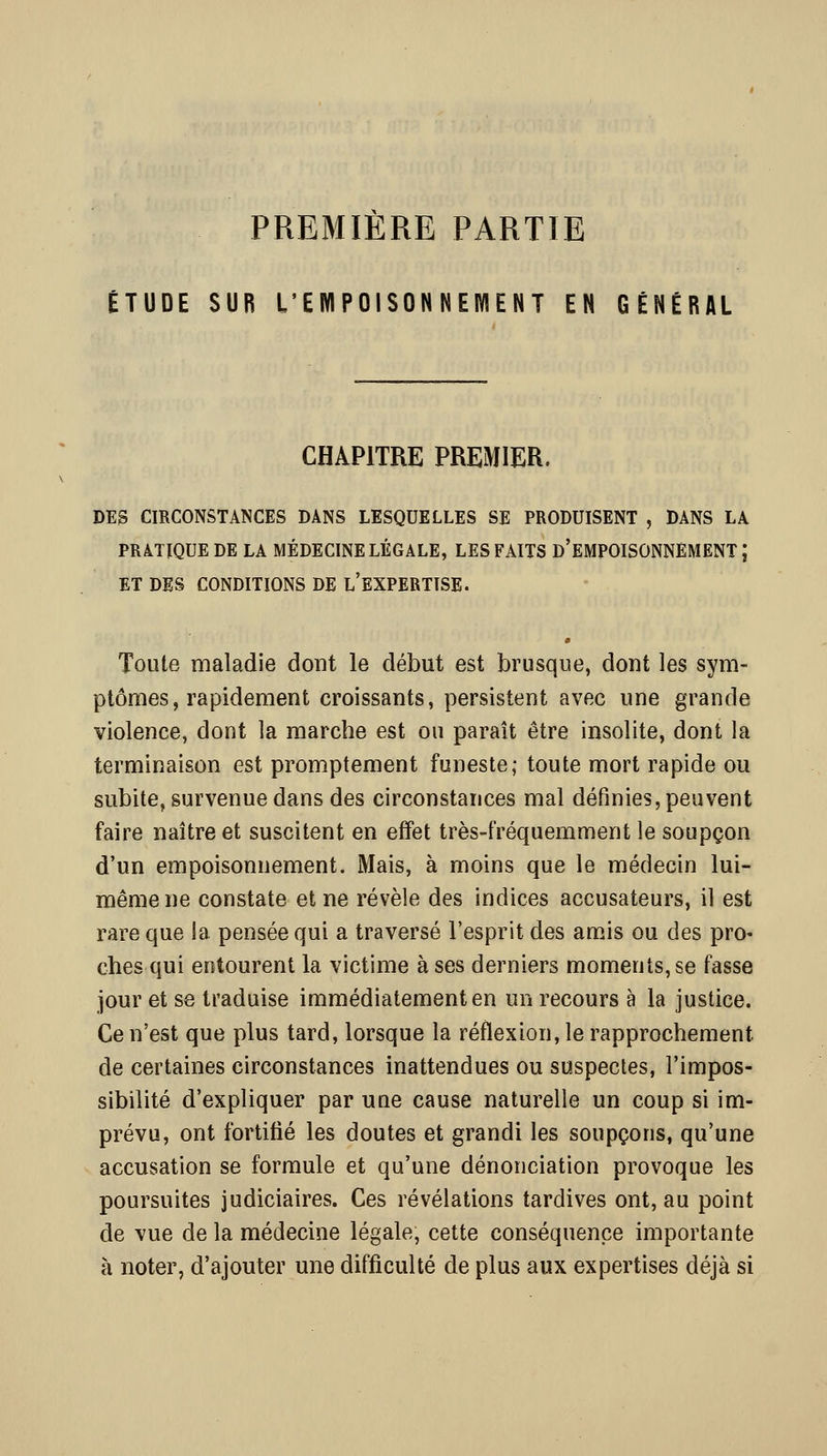 PREMIERE PARTIE ÉTUDE SUB L'EWIPOISONNEWIENT EN GÉNÉRAL CHAPITRE PREMIER. DES CIRCONSTANCES DANS LESQUELLES SE PRODUISENT , DANS LA PRATIQUE DE LA MÉDECINE LÉGALE, LES FAITS d'EMPOISONNEMENT; ET DES CONDITIONS DE l'EXPERTISE. m Toute maladie dont le début est brusque, dont les sym- ptômes, rapidement croissants, persistent avec une grande violence, dont la marche est ou paraît être insolite, dont la terminaison est promptement funeste; toute mort rapide ou subite, survenue dans des circonstances mal définies, peuvent faire naître et suscitent en effet très-fréquemment le soupçon d'un empoisonnement. Mais, à moins que le médecin lui- même ne constate et ne révèle des indices accusateurs, il est rare que la pensée qui a traversé l'esprit des amis ou des pro- ches qui entourent la victime à ses derniers moments, se fasse jour et se traduise immédiatement en un recours à la justice. Ce n'est que plus tard, lorsque la réflexion, le rapprochement de certaines circonstances inattendues ou suspectes, l'impos- sibilité d'expliquer par une cause naturelle un coup si im- prévu, ont fortifié les doutes et grandi les soupçons, qu'une accusation se formule et qu'une dénonciation provoque les poursuites judiciaires. Ces révélations tardives ont, au point de vue de la médecine légale, cette conséquence importante à noter, d'ajouter une difficulté de plus aux expertises déjà si