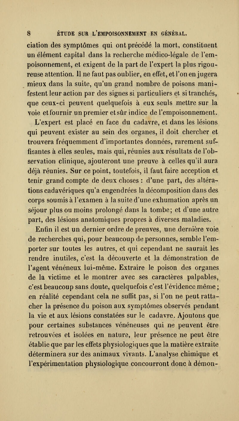 ciation des symptômes qui ont précédé la mort, constituent un élément capital dans la recherche médico-légale de l'em- poisonnement, et exigent de la part de l'expert la plus rigou- reuse attention. 11 ne faut pas oublier, en effet, et l'on en jugera mieux dans la suite, qu'un grand nombre de poisons mani- festent leur action par des signes si particuliers et si tranchés, que ceux-ci peuvent quelquefois à eux seuls mettre sur la voie et fournir un premier et sûr indice de l'empoisonnement. L'expert est placé en face du cadavre, et dans les lésions qui peuvent exister au sein des organes, il doit chercher et trouvera fréquemment d'importantes données, rarement suf- fisantes à elles seules, mais qui, réunies aux résultats de l'ob- servation clinique, ajouteront une preuve à celles qu'il aura déjà réunies. Sur ce point, toutefois, il faut faire acception et tenir grand compte de deux choses : d'une part, des altéra- tions cadavériques qu'a engendrées la décomposition dans des corps soumis à l'examen à la suite d'une exhumation après un séjour plus ou moins prolongé dans la tombe; et d'une autre part, des lésions anatomiques propres à diverses maladies. Enfin il est un dernier ordre de preuves, une dernière voie de recherches qui, pour beaucoup de personnes, semble l'em- porter sur toutes les autres, et qui cependant ne saurait les rendre inutiles, c'est la découverte et la démonstration de l'agent vénéneux lui-même. Extraire le poison des organes de la victime et le montrer avec ses caractères palpables, c'est beaucoup sans doute, quelquefois c'est l'évidence même ; en réahté cependant cela ne suffit pas, si l'on ne peut ratta- cher la présence du poison aux symptômes observés pendant la vie et aux lésions constatées sur le cadavre. Ajoutons que pour certaines substances vénéneuses qui ne peuvent être retrouvées et isolées en nature, leur présence ne peut être établie que par les effets physiologiques que la matière extraite déterminera sur des animaux vivants. L'analyse chimique et l'expérimentation physiologique concourront donc à démon-