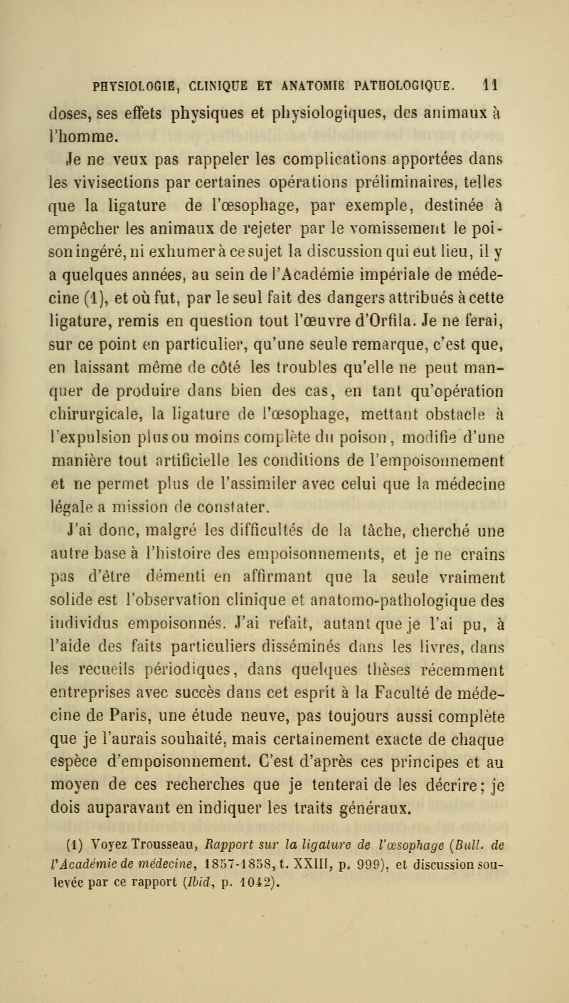 doses, ses effets physiques et physiologiques, des animaux à l'homme. Je ne veux pas rappeler les complications apportées dans les vivisections par certaines opérations préliminaires, telles que la ligature de l'œsophage, par exemple, destinée à empêcher les animaux de rejeter par le vomissement le poi- son ingéré, ni exhumer à ce sujet la discussion qui eut lieu, il y a quelques années, au sein de l'Académie impériale de méde- cine (1), et où fut, par le seul fait des dangers attribués à cette ligature, remis en question tout l'œuvre d'Orfila. Je ne ferai, sur ce point en particulier, qu'une seule remarque, c'est que, en laissant même de côté les troubles qu'elle ne peut man- quer de produire dans bien des cas, en tant qu'opération chirurgicale, la ligature de l'œsophage, mettant obstacle à l'expulsion plus ou moins complète du poison, modifie d'une manière tout artificielle les conditions de l'empoisonnement et ne permet plus de l'assimiler avec celui que la médecine légale a mission de constater. J'ai donc, malgré les difficultés de la tâche, cherché une autre base à l'histoire des empoisonnements, et je ne crains pas d'être démenti en affirmant que la seule vraiment solide est l'observation clinique et anatcmo-pathologique des individus empoisonnés. J'ai refait, autant que je l'ai pu, à l'aide des faits particuliers disséminés dans les livres, dans les recueils périodiques, dans quelques thèses récemment entreprises avec succès dans cet esprit à la Faculté de méde- cine de Paris, une étude neuve, pas toujours aussi complète que je l'aurais souhaité, mais certainement exacte de chaque espèce d'empoisonnement. C'est d'après ces principes et au moyen de ces recherches que je tenterai de les décrire ; je dois auparavant en indiquer les traits généraux. (1) Voyez Trousseau, Rapport sur la ligature de l'œsophage (Bull, de VÂcadétniede 7nédecine, 1857-1858, t. XXIII, p, 999), et discussion sou- levée par ce rapport [Ibid, p. 1042).