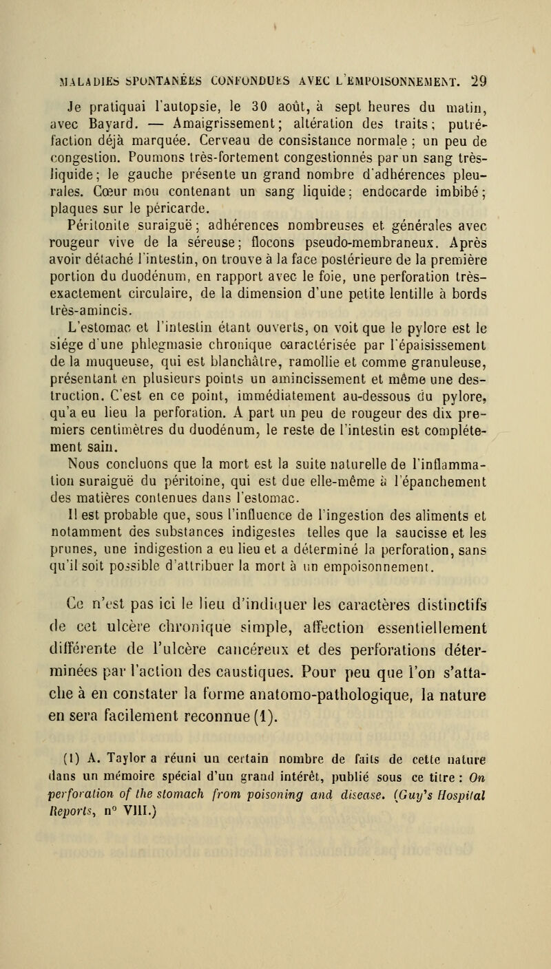 Je pratiquai l'aulopsie, le 30 août, à sept heures du matin, avec Bayard. — Amaigrissement; altération des traits; putré- faction déjà marquée. Cerveau de consistance normale ; un peu de congestion. Poumons très-fortement congestionnés par un sang très- liquide; le gauche présente un grand nombre d'adhérences pleu- rales. Cœur mou contenant un sang liquide; endocarde imbibé; plaques sur le péricarde. Péritonite suraiguë; adhérences nombreuses et générales avec rougeur vive de la séreuse; flocons pseudo-membraneux. Après avoir détaché l'intestin, on trouve à la face postérieure de la première portion du duodénum, en rapport avec le foie, une perforation très- exactement circulaire, de la dimension d'une petite lentille à bords Irès-amincis. L'estomac et l'intestin étant ouverts, on voit que le pylore est le siège d'une phlegmasie chronique caractérisée par l'épaisissement de la muqueuse, qui est blanchâtre, ramollie et comme granuleuse, présentant en plusieurs points un amincissement et même une des- truction. C'est en ce point, immédiatement au-dessous du pylore, qu'a eu lieu la perforation. A part un peu de rougeur des dix pre- miers centimètres du duodénum, le reste de l'intestin est complète- ment sain. Nous concluons que la mort est la suite naturelle de l'inflamma- tion suraiguë du péritoine, qui est due elle-même à l'épanchement des matières contenues dans l'estomac Il est probable que, sous l'influence de l'ingestion des aliments et notamment des substances indigestes telles que la saucisse et les prunes, une indigestion a eu lieu et a déterminé la perforation, sans qu'il soit possible d'attribuer la mort à r.n empoisonnement. Ce n'fst pas ici le lieu d'indiquer les caractères distinctifs de cet ulcère chronique simple, affection essentiellement différente de l'ulcère cancéreux et des perforations déter- minées par l'action des caustiques. Pour peu que l'on s'atta- che à en constater la forme anatorao-pathologique, la nature en sera facilement reconnue (1). (1) A. Taylor a réuni un certain nombre de faits de cette nature dans un mémoire spécial d'un grand intérêt, publié sous ce titre : On perforation of Ihe stomach from poisoning and disease. (Guy''s Hospilal [ieporls, n° VllI.)