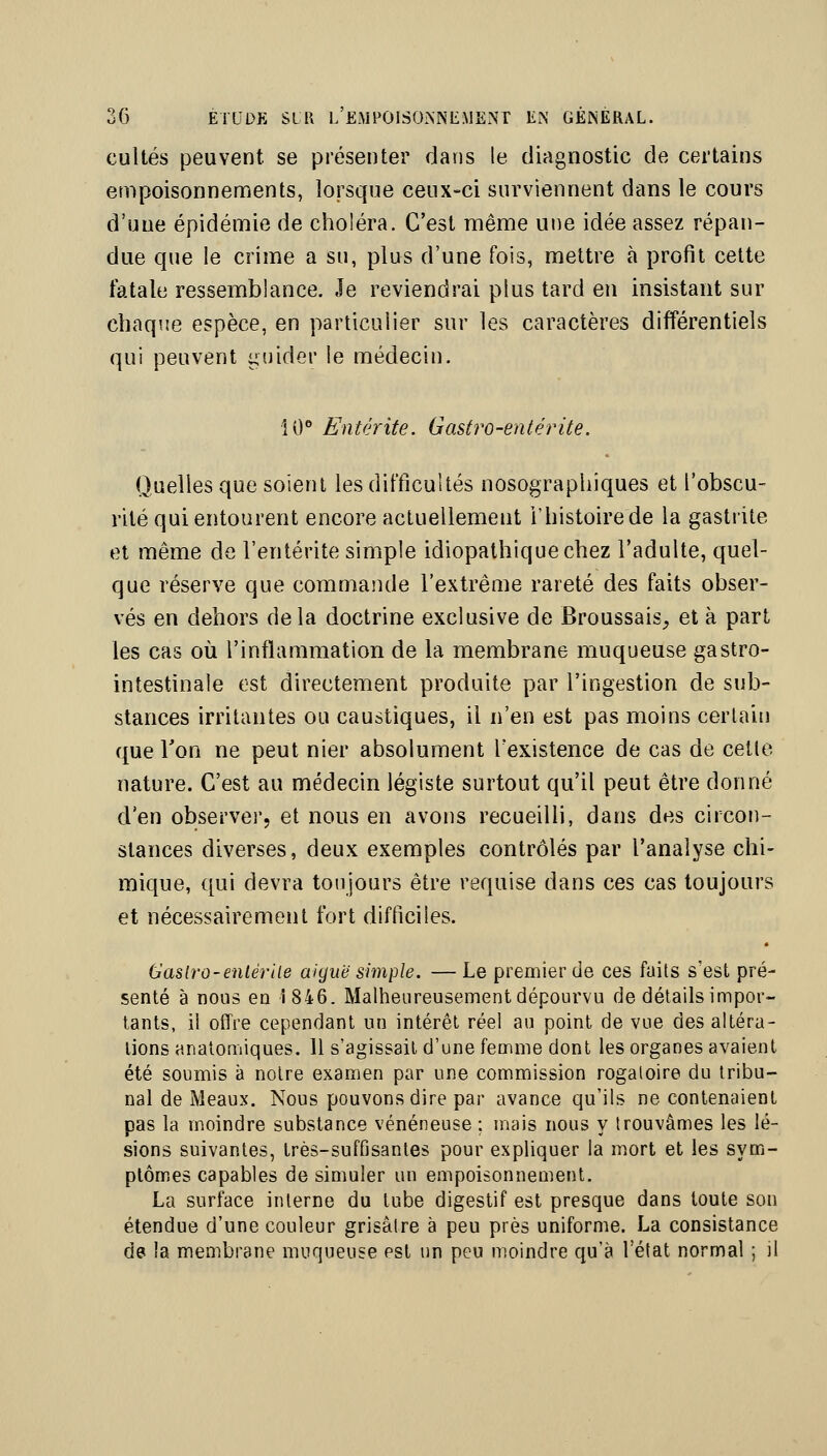 cultes peuvent se présenter dans le diagnostic de certains empoisonnements, lorsque ceux-ci surviennent dans le cours d'une épidémie de choléra. C'est même UJie idée assez répan- due que le crime a su, plus d'une fois, mettre à profit celte fatale ressemblance. Je reviendrai plus tard en insistant sur chaque espèce, en particulier sur les caractères différentiels qui peuvent guider le médecin. 10° Entérite. Gastro-entérite. Quelles que soient les difficultés nosographiques et l'obscu- rité qui entourent encore actuellement l'histoire de la gastrite et même de l'entérite simple idiopathiquechez l'adulte, quel- que réserve que commande l'extrême rareté des faits obser- vés en dehors delà doctrine exclusive de Broussais_, et à part les cas où l'inflammation de la membrane muqueuse gastro- intestinale est directement produite par l'ingestion de sub- stances irritantes ou caustiques, il n'en est pas moins certain que Ton ne peut nier absolument Texistence de cas de celle nature. C'est au médecin légiste surtout qu'il peut être donné d'en observer, et nous en avons recueilli, dans des circon- stances diverses, deux exemples contrôlés par l'analyse chi- mique, qui devra toujours être requise dans ces cas toujours et nécessairement fort difficiles. Caslro-enter lie aiguë simple. — Le premier de ces faits s'est pré- senté à nous en î 846. Malheureusement dépourvu de détails impor- tants, il offre cependant un intérêt réel au point de vue des altéra- tions analomiques. Il s'agissait d'une femme dont les organes avaient été soumis à notre examen par une commission rogaloire du tribu- nal de Meaux. Nous pouvons dire par avance qu'ils ne contenaient pas la moindre substance vénéneuse ; mais nous y trouvâmes les lé- sions suivantes, très-suffisantes pour expliquer la mort et les sym- ptômes capables de simuler un empoisonnement. La surface interne du tube digestif est presque dans toute son étendue d'une couleur grisâtre à peu près uniforme. La consistance de la membrane muqueuse est un peu moindre qu'à l'état normal ; il