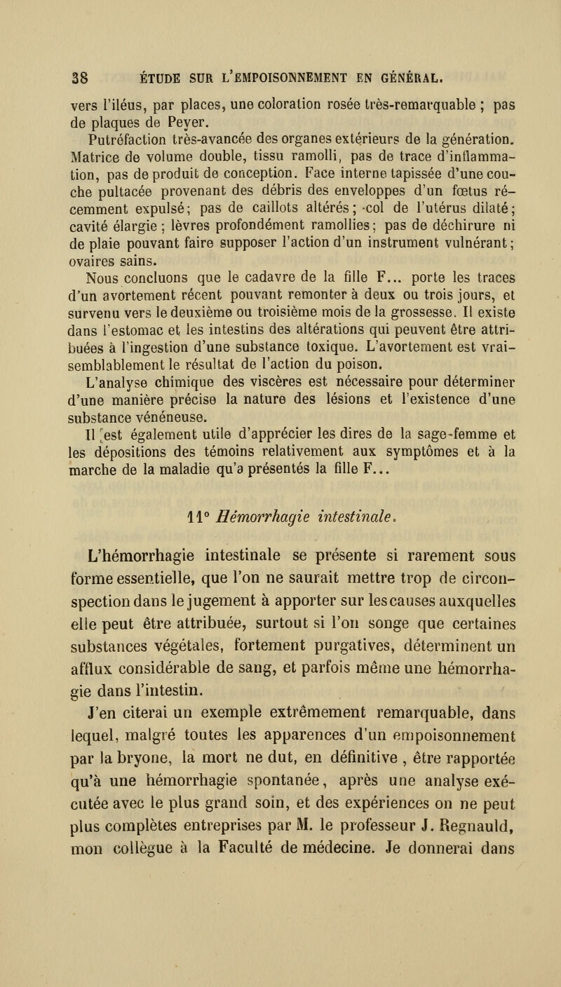 vers l'iléus, par places, une coloration rosée très-remarquable ; pas de plaques de Peyer. Putréfaction très-avancée des organes extérieurs de la génération. Matrice de volume double, tissu ramolli, pas de trace d'inflamma- tion, pas de produit de conception. Face interne tapissée d'une cou- che pultacée provenant des débris des enveloppes d'un fœtus ré- cemment expulsé; pas de caillots altérés; col de l'utérus dilaté; cavité élargie; lèvres profondément ramollies; pas de déchirure ni de plaie pouvant faire supposer l'action d'un instrument vulnérant ; ovaires sains. Nous concluons que le cadavre de la fille F... porte les traces d'un avortement récent pouvant remonter à deux ou trois jours, et survenu vers le deuxième ou troisième mois de la grossesse. Il existe dans l'estomac et les intestins des altérations qui peuvent être attri- buées à l'ingestion d'une substance toxique. L'avortement est vrai- semblablement le résultat de l'action du poison. L'analyse chimique des viscères est nécessaire pour déterminer d'une manière précise la nature des lésions et l'existence d'une substance vénéneuse. Il ^est également utile d'apprécier les dires de la sage-femme et les dépositions des témoins relativement aux symptômes et à la marche de la maladie qu'a présentés la fille F.,. Il'' Hémorrhagie intestinale, L'hémorrhagie intestinale se présente si rarement sous forme essentielle, que l'on ne saurait mettre trop de circon- spection dans le jugement à apporter sur les causes auxquelles elle peut être attribuée, surtout si l'on songe que certaines substances végétales, fortement purgatives, déterminent un afflux considérable de sang, et parfois même une hémorrha- gie dans l'intestin. J'en citerai un exemple extrêmement remarquable, dans lequel, malgré toutes les apparences d'un empoisonnement par la bryone, la mort ne dut, en définitive , être rapportée qu'à une hémorrhagie spontanée, après une analyse exé- cutée avec le plus grand soin, et des expériences on ne peut plus complètes entreprises par M. le professeur J. Regnauld, mon collègue à la Faculté de médecine. Je donnerai dans