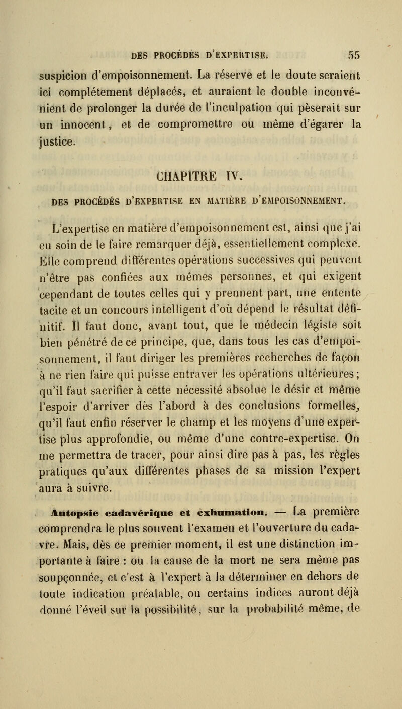 suspicion d'empoisonnement. La réserve et le doute seraient ici complètement déplacés, et auraient le double inconvé- nient de prolonger la durée de l'inculpation qui pèserait sur un innocent, et de compromettre ou même d'égarer la justice. CHAPITRE IV. DES PROCÉDÉS D'EXPERTISE EN MATIÈRE d'eMPOISONNEMENT. L'expertise en matière d'empoisonnement est, ainsi que j'ai eu soin de le taire remarquer déjà, essentiellement complexe. Elle comprend difterentes opérations successives qui peuvent n'être pas confiées aux mêmes personnes, et qui exigent cependant de toutes celles qui y prennent part, une entente tacite et un concours intelligent d'où dépend le résultat défi- nitif, îl faut donc, avant tout, que le médecin légiste soit bien pénétré de ce principe, que, dans tous les cas d'empoi- sonnement, il faut diriger les premières recherches de façon à ne rien faire qui puisse entraver les opérations ultérieures; qu'il faut sacrifier à cette nécessité absolue le désir et mênie l'espoir d'arriver dès l'abord à des conclusions formelles^, qu'il faut enfin réserver le champ et les moyens d'une exper- tise plus approfondie, ou même d'une contre-expertise. On me permettra de tracer, pour ainsi dire pas à pas, les règles pratiques qu'aux différentes phases de sa mission l'expert aura à suivre. Autopsie cadavérique et exhumation. — La première comprendra le plus souvent l'examen et l'ouverture du cada- vre. Mais, dès ce premier moment, il est une distinction im- portante à faire : ou la cause de la mort ne sera même pas soupçonnée, et c'est à l'expert à la déterminer en dehors de toute indication préalable, ou certains indices auront déjà donné l'éveil sur la possibilité, sur la probabilité même, de