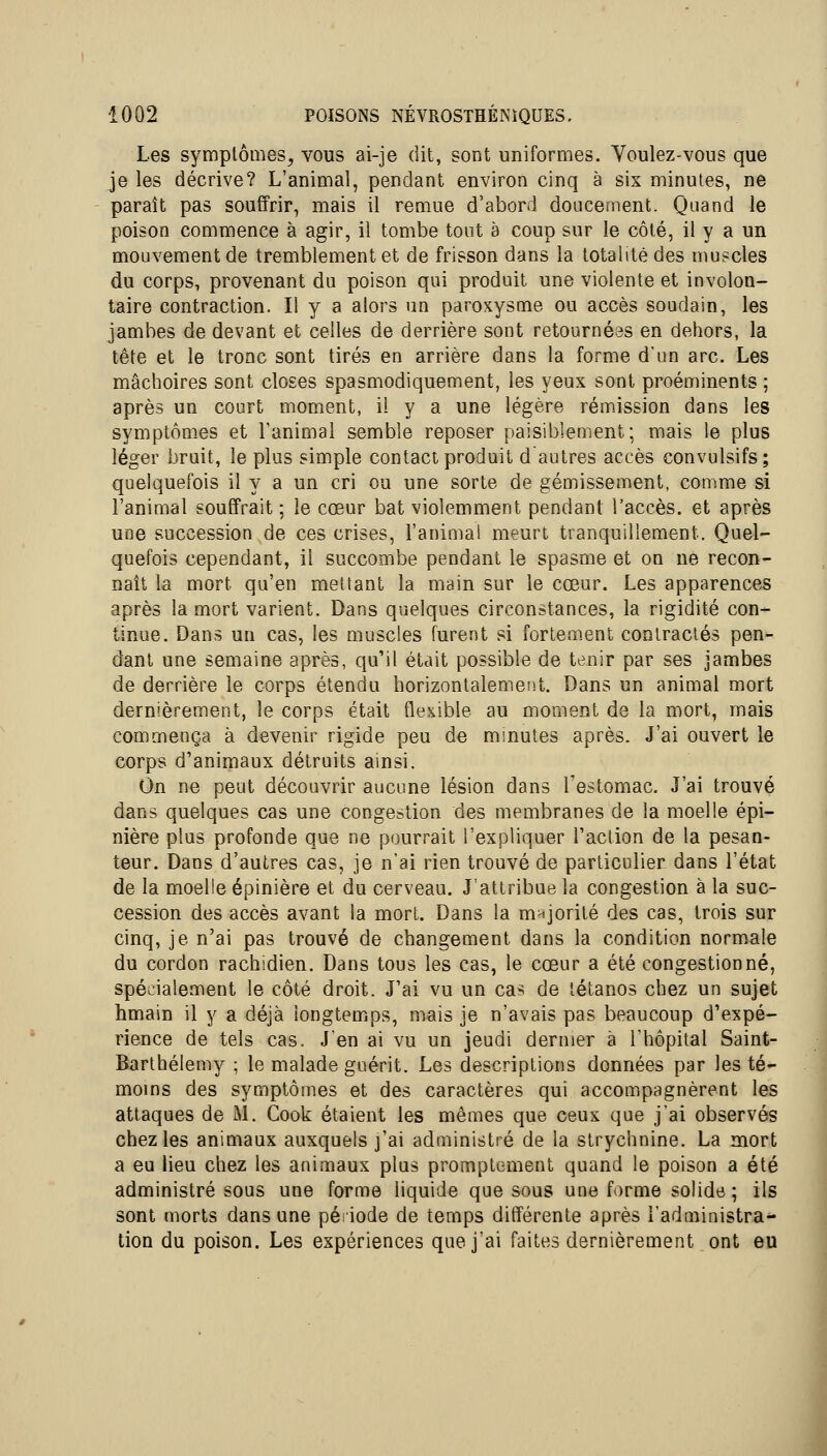 Les symptômes, vous ai-je dit, sont uniformes. Voulez-vous que je les décrive? L'animal, pendant environ cinq à six minutes, ne paraît pas souffrir, mais il remue d'abord doucement. Quand le poison commence à agir, il tombe tout à coup sur le côté, il y a un mouvement de tremblement et de frisson dans la totalité des mu?cles du corps, provenant du poison qui produit une violente et involon- taire contraction. Il y a alors un paroxysme ou accès soudain, les jambes de devant et celles de derrière sont retournéas en dehors, la tête et le tronc sont tirés en arrière dans la forme d'un arc. Les mâchoires sont closes spasmodiquement, les yeux sont proéminents ; après un court moment, il y a une légère rémission dans les symptômes et l'animal semble reposer paisiblement; mais le plus léger bruit, le plus simple contact produit d autres accès convulsifs; quelquefois il y a un cri ou une sorte de gémissement, comme si l'animal souffrait ; le cœur bat violemment pendant l'accès, et après une succession de ces crises, l'animal meurt tranquillement. Quel- quefois cependant, il succombe pendant le spasme et on ne recon- naît la mort qu'en mettant la main sur le cœur. Les apparences après la mort varient. Dans quelques circonstances, la rigidité con- tinue. Dans un cas, les muscles furent si fortement contractés pen- dant une semaine après, qu'il était possible de tenir par ses jambes de derrière le corps étendu horizontalement. Dans un animal mort dernièrement, le corps était flexible au moment de la mort, mais commença à devenir rigide peu de minutes après. J'ai ouvert le corps d'animaux détruits ainsi. On ne peut découvrir aucune lésion dans l'estomac. J'ai trouvé dans quelques cas une congestion des membranes de la moelle épi- nière plus profonde que ne pourrait l'expliquer l'action de la pesan- teur. Dans d'autres cas, je n'ai rien trouvé de particulier dans l'état de la moelle épinière et du cerveau. J'attribue la congestion à la suc- cession des accès avant la mort. Dans la mHJorité des cas, trois sur cinq, je n'ai pas trouvé de changement dans la condition normale du cordon rachidien. Dans tous les cas, le cœur a été congestionné, spécialement le côté droit. J'ai vu un cas de tétanos chez un sujet hmain il y a déjà iongtemjps, mais je n'avais pas beaucoup d'expé- rience de tels cas. J'en ai vu un jeudi dernier à l'hôpital Saint- Barthélémy ; le malade guérit. Les descriptions données par les té- moms des symptômes et des caractères qui accompagnèrent les attaques de M. Cook étaient les mêmes que ceux que j'ai observés chez les animaux auxquels j'ai administré de la strychnine. La mort a eu lieu chez les animaux plus promptement quand le poison a été administré sous une forme liquide que sous une forme solide ; ils sont morts dans une période de temps différente après l'administra^ tion du poison. Les expériences que j'ai faites dernièrement ont eu