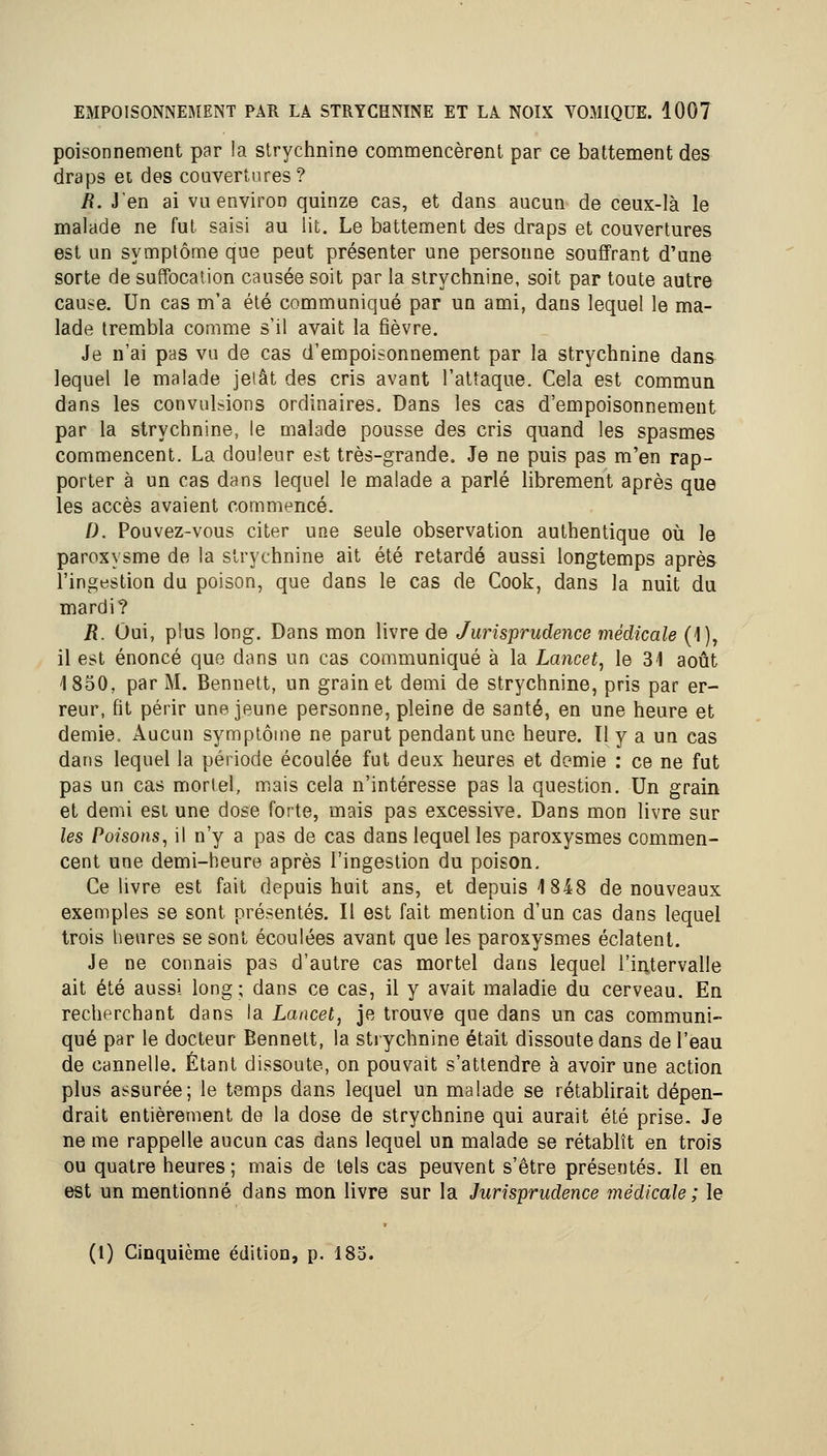 poisonnement par la strychnine commencèrent par ce battement des draps et des couvertures? R. J'en ai vu environ quinze cas, et dans aucun de ceux-là le malade ne fut saisi au lit. Le battement des draps et couvertures est un symptôme que peut présenter une personne souffrant d'une sorte de suffocation causée soit par la strychnine, soit par toute autre cause. Un cas m'a été communiqué par un ami, dans lequel le ma- lade trembla comme s'il avait la fièvre. Je n'ai pas vu de cas d'empoisonnement par la strychnine dans lequel le malade jeiât des cris avant l'attaque. Cela est commun dans les convulsions ordinaires. Dans les cas d'empoisonnement par la strychnine, le malade pousse des cris quand les spasmes commencent. La douleur est très-grande. Je ne puis pas m'en rap- porter à un cas dans lequel le malade a parlé librement après que les accès avaient commencé. I). Pouvez-vous citer une seule observation authentique où le paroxysme de la strychnine ait été retardé aussi longtemps après l'ingestion du poison, que dans le cas de Cook, dans la nuit du mardi? R. Oui, plus long. Dans mon livre de Jurisprudence médicale (1), il est énoncé quo dans un cas communiqué à la Lancet, le 31 août 1850, par M. Bennett, un grain et demi de strychnine, pris par er- reur, fit périr une jeune personne, pleine de santé, en une heure et demie. Aucun symptôme ne parut pendant une heure. Il y a un cas dans lequel la période écoulée fut deux heures et demie : ce ne fut pas un cas mortel, mais cela n'intéresse pas la question. Un grain et demi est une dose forte, mais pas excessive. Dans mon livre sur les Poisons^ il n'y a pas de cas dans lequel les paroxysmes commen- cent une demi-heure après l'ingestion du poison. Ce livre est fait depuis huit ans, et depuis 1848 de nouveaux exemples se sont présentés. Il est fait mention d'un cas dans lequel trois heures se sont écoulées avant que les paroxysmes éclatent. Je ne connais pas d'autre cas mortel dans lequel l'intervalle ait été aussi long; dans ce cas, il y avait maladie du cerveau. En recherchant dans la Lancet, je trouve que dans un cas communi- qué par le docteur Bennett, la strychnine était dissoute dans de l'eau de cannelle. Étant dissoute, on pouvait s'attendre à avoir une action plus assurée; le temps dans lequel un malade se rétablirait dépen- drait entièrement de la dose de strychnine qui aurait été prise. Je ne me rappelle aucun cas dans lequel un malade se rétablît en trois ou quatre heures ; mais de tels cas peuvent s'être présentés. Il en est un mentionné dans mon livre sur la Jurisprudence médicale ; le (1) Cinquième édition, p. 185.