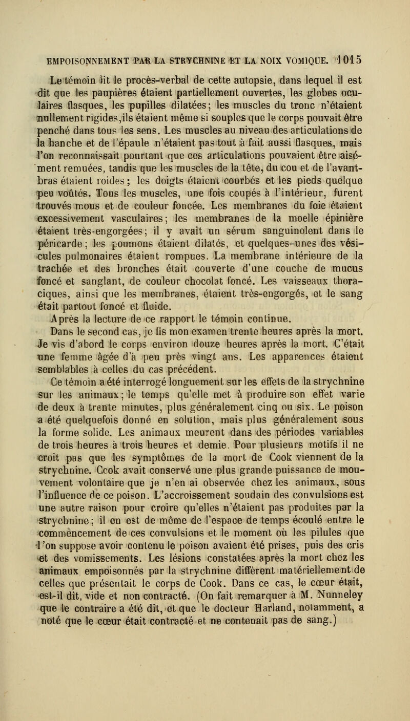 Le témoin Ht le procès-verbal de cette autopsie, dans lequel il est dit que les paupières étaient partiellement ouvertes, les globes ocu- laires flasques, les pupilles dilatées; les muscles du tronc n'étaient ^nullement rigides,ils étaient même si souples que le corps pouvait être penché dans tous les sens. Les muscles au niveau des articulations de la hanche et de l'épaule n'étaient pas tout à fait aussi flasques, mais Ton reconnaissait pourtant que ces articulations pouvaient être aisé- ment remuées, tandis que les muscles de la tête, du cou et de l'avant- bras étaient roides; les doigts étaient courbés et les pieds quelque peu voûtés. Tous les muscles, une fois coupés à l'intérieur, furent trouvés mous et de couleur foncée. Les membranes du foie étaient excessivement vasculaires; les membranes de la moelle épinière étaient très-engorgées ; il y avait un sérum sanguinolent dans le péricarde ; les poumons étaient dilatés, et quelques-unes des vési- cules pulmonaires étaient rompues. La membrane intérieure de la trachée et des bronches était couverte d'une couche de mucus foncé et sanglant, de couleur chocolat foncé. Les vaisseaux thora- ciques, ainsi que les membranes, étaient très-engorgés, et le sang €itait partout foncé et fluide. Après la lecture de ce rapport le témoin continue. Dans le second cas, je fis mon examen trente heures après la mort. Je vis d'abord le corps environ douze heures après la mort. C'était une femme âgée d'à peu près vingt ans. Les apparences étaient semblables à celles du cas précédent. Ce témoin a été interrogé longuement sur les effets de la strychnine sur les animaux ; le temps qu'elle met à produire son effet varie de deux à trente minutes, plus généralement cinq ou six. Le poison a été quelquefois donné en solution, mais plus généralement sous la forme solide. Les animaux meurent dans des périodes variables de trois heures à trois heures et demie. Pour plusieurs motifs il ne croit pas que les symptômes de la mort de Cook viennent de la strychnine. Ccok avait conservé une plus grande puissance de mou- vement volontaire que je n'en ai observée chez les animaux, sous l'influence de ce poison. L'accroissement soudain des convulsions est une autre raison pour croire qu'elles n'étaient pas produites par la strychnine; il en est de même de l'espace de temps écoulé entre le commencement de ces convulsions et le moment où les pilules que •■ron suppose avoir contenu le poison avaient été prises, puis des cris '«t des vomissements. Les lésions constatées après la mort chez les animaux empoisonnés par la strychnine diffèrent matériellement de celles que présentait le corps de Cook. Dans ce cas, le cœur était, •est-il dit, vide et non contracté. (On fait remarquer à M. Nunneley que le contraire a été dit, et que le docteur Harland, notamment, a noté que le cœur était contracté et ne contenait pas de sang.)