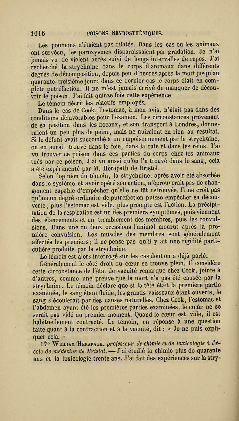 Les poumons n'étaient pas dilatés. Dans les cas où les animaux ont survécu, les paroxysmes disparaissaient par gradation. Je n'ai jamais vu de violent accès suivi de longs intervalles de repos. J'ai recherché la strychnine dans le corps d'animaux dans différents degrés de décomposition, depuis peu d'heures après la mort jusqu'au quarante-troisième jour; dans ce dernier cas le corps était en com- plète putréfaction. Il ne m'est jamais arrivé do manquer de décou- vrir le poison. J'ai fait quinze fois cette expérience. Le témoin décrit les réactifs employés. Dans le cas de Cook, l'estomac, à mon avis, n'était pas dans des conditions défavorables pour l'examen. Les circonstances provenant de sa position dans les bocaux, et son transport à Londres, donne- raient un peu plus de peine, mais ne nuiraient en rien au résultat. Si le défunt avait succombé à un empoisonnement par la strychnine, on en aurait trouvé dans le foie, dans la rate et dans les reins. J'ai vu trouver ce poison dans ces pprties du corps chez les animaux tués par ce poison. J'ai vu aussi qu'on l'a trouvé dans le sang, cela a été expérimenté par M. Herapath de Bristol. Selon l'opinion du témoin, la strychnine, après avoir été absorbée dans le système et avoir opéré son action, n'éprouverait pas de chan- gement capable d'empêcher qu'elle ne fût retrouvée. Il ne croit pas qu'aucun degré ordinaire de putréfaction puisse empêcher sa décou- verte; plus l'estomac est vide, plus prompte est l'action. La précipi- tation de la respiration est un des premiers symptômes, puis viennent des élancements et un tremblement des membres, puis les convul- sions. Dans une ou deux occasions l'animal mourut après la pre- mière convulsion. Les muscles des membres sont généralement affectés les premiers ; il ne pense pas qu'il y ait une rigidité parti- cuhère produite par la strychnine. Le témoin est alors interrogé sur les cas dont on a déjà parlé. Généralemenl le côté droit du cœur se trouve plein. Il considère cette circonstance de l'état de vacuité remarqué chez Cook, jointe à d'autres, comme une preuve que la mort n'a pas été causée par la strychnine. Le témoin déclare que si la tête était la première partie examinée, le sang étant fluide, les grands vaisseaux étant ouverts, le sang s'écoulerait par des causes naturelles. Chez Cook, l'estomac et l'abdomen ayant été les premières parties examinées, le cœur ne se serait pas vidé au premier moment. Quand le cœur est vide, il est habituellement contracté. Le témoin, en réponse à une question faite quant à la contraction et à la vacuité, dit : « Je ne puis expli- quer cela. » 17** William Herapath, professeur de chimie el de toxicologie à té- cole de médecine de Brislol. — J'ai étudié la chimie plus de quarante ans et la toxicologie trente ans. J'ai fait des expériences sur la stry-