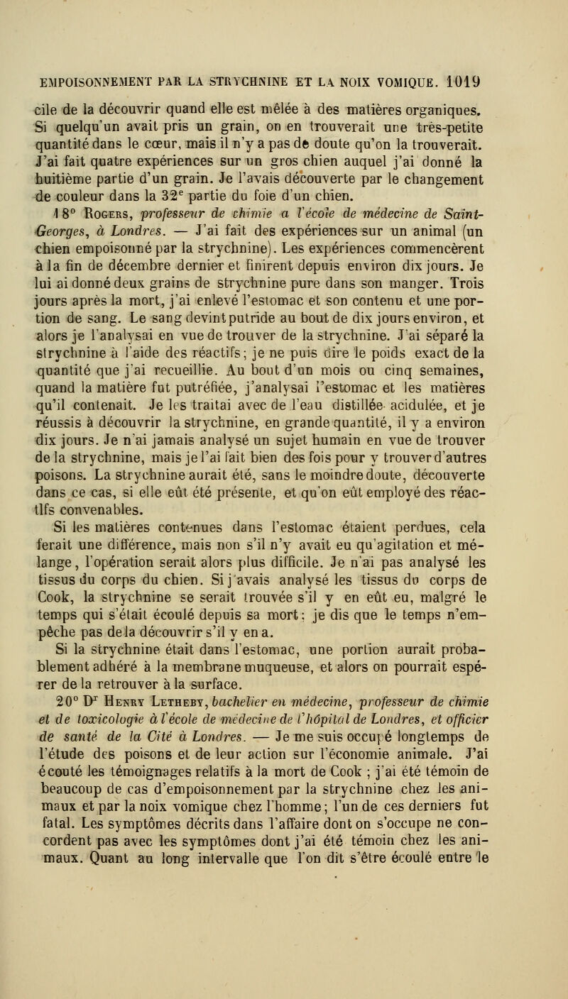 cile de la découvrir quand elle est mêlée à des matières organiques. Si quelqu'un avait pris un grain, on en trouverait une très-petite quantité dans le cœur, mais il m'y a pas de doute qu'on la trouverait. J'ai fait quatre expériences sur un gros chien auquel j'ai donné la huitième partie d'un grain. Je l'avais découverte par le changement ^de couleur dans la 32^ partie du foie d'un chien. 1 8° RoGERS, professeur de chimie a TécoJe de médecine de Saint- Georges^ à Londres. — J'ai fait des expériences sur un animal (un chien empoisonné par la strychnine). Les expériences commencèrent à la fin de décembre dernier et finirent depuis environ dix jours. Je lui ai donné deux grains de strychnine pure dans son manger. Trois jours après la mort, j'ai enlevé l'estomac et son contenu et une por- tion de sang. Le sang devintputride au bout de dix jours environ, et alors je l'analysai en vue de trouver de la strychnine. J'ai séparé la strychnine à l'aide des réactifs; je ne puis dire le poids exact de la quantité que jai recueillie. Au bout d'un mois ou cinq semaines, quand la matière fut putréfiée, j'analysai l'estomac et les matières qu'il contenait. Je les traitai avec de l'eau distillée acidulée, et je réussis à découvrir la strychnine, en grande quantité, il y a environ dix jours. Je nai jamais analysé un sujet humain en vue de trouver de la strychnine, mais je l'ai fait bien des fois pour y trouver d'autres poisons. La strychnine aurait été, sans le moindre doute, découverte dans ce cas, si elle eût été présente, et qu'on eût employé des réac- tifs convenables. Si les matières contenues dans l'estomac étaient perdues, cela ferait une différence, mais non s'il n'y avait eu qu'agitation et mé- lange, l'opération serait alors plus difficile. Je n'ai pas analysé les tissus du corps du chien. Si j'avais analysé les tissus du corps de Cook, la strychnine se serait trouvée s'il y en eût eu, malgré le temps qui s'était écoulé depuis sa mort: je dis que le temps n'em- pêche pas delà découvrir s'il y en a. Si la strychnine était dans l'estomac, une portion aurait proba- blement adhéré à la membrane muqueuse, et alors on pourrait espé- rer de la retrouver à la surface. 20° IF Henry Letheby, 6ac/ie//er en médecine^ professeur de chimie et de toxicologie àV école de médecine de V hôpital de Londres, et officier de santé de la Cité à Londres. — Je me suis occupé longtemps de l'étude des poisons et de leur action sur l'économie animale. J'ai écouté les témoignages relatifs à la mort de Cook ; j'ai été témoin de beaucoup de cas d'empoisonnement par la strychnine chez les ani- maux et par la noix vomique chez l'homme ; l'un de ces derniers fut fatal. Les symptômes décrits dans l'affaire dont on s'occupe ne con- cordent pas avec les symptômes dont j'ai été témoin chez les ani- maux. Quant au long intervalle que l'on dit s'être écoulé entre le