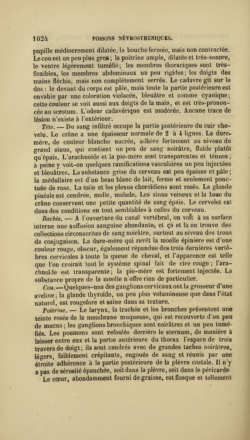 pupille médiocrement dilatée, la bouche fermée, mais non contractée. Le cou est un peu plus gros ; la poitrine ample, dilatée et très-sonore, le ventre légèrement tuméfié; les membres thoraciques sont très- flexibles, les membres abdominaux un peu rigides; les doigts des mains fléchis, mais non complètement serrés. Le cadavre gît sur le dos : le devant du corps est pâle, mais toute la partie postérieure est envahie par une coloration violacée, bleuâtre et comme cyanique ; cette couleur se voit aussi aux doigts de la main, et est très-pronon- cée au scrotum. L'odeur cadavérique est modérée. Aucune trace de lésion n'existe à l'extérieur. Tête. — Du sang infiltré occupe la partie postérieure du cuir che- velu. Le crâne a une épaisseur normale de 2 à 4 lignes. La dure- mère, de couleur blanche nacrée, adhère fortement au niveau du grand sinus, qui contient un peu de sang noirâtre, fluide plutôt qu'épais. L'arachnoïde et la pie-mère sont transparentes et ténues ; à peine y voit-on quelques ramifications vasculaires un peu injectées et bleuâtres. La substance grise du cerveau est peu épaisse et pâle ; la médullaire est d'un beau blanc de lait, ferme et seulement ponc- tuée de rose. La toile et les plexus choroïdiens sont rosés. La glande pinéaleest cendrée, molle, malade. Les sinus veineux et la base du crâne conservent une petite quantité de sang épais. Le cervelet est dans des conditions en tout semblables à celles du cerveau. Rachis. — A l'ouverture du canal vertébral, on voft à sa surface interne une suffusion sanguine abondante, et çà et là on trouve des collections circonscrites de sang noirâtre, surtout au niveau des trous de conjugaison. La dure-mère qui revêt la moelle épinière est d'une couleur rouge, obscur, également répandue des trois dernières vertè- bres cervicales à toute la queue de cheval, et l'apparence est telle que l'on croirait tout le système spinal fait de cire rouge ; l'ara- chnoïde est transparente; la pie-mère est fortement injectée. La substance propre de la moelle n'oS're rien de particulier. Cou.—Quelques-uns des ganglions cervicaux ont la grosseur d'une aveline; la glande thyroïde, un peu plus volumineuse que dans l'état naturel, est rougeâire et saine dans sa texture. Poitrine. — Le larynx, la trachée et les bronches présentent une teinte rosée de la membrane muqueuse, qui est recouverte d'un peu de mucus; les ganglions bronchiques sont noirâtres et un peu tumé- fiés. Les poumons sont refoulés derrière le sternum, de manière à laisser entre eux et la partie antérieure du thorax l'espace de trois travers de doigt; ils sont cendrés avec de grandes taches noirâtres, légers, faiblement crépitants, engoués de sang et réunis par une étroite adhérence à la partie postérieure de la plèvre costale. Il n'y a pas de sérosité épanchée, soit dans la plèvre, soit dans le péricarde. Le cœur, abondamment fourni dégraisse, est flasque et tellement