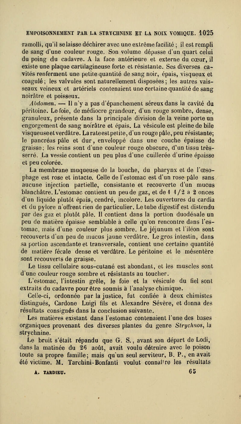 ramolli, qu'il se laisse déchirer avec une extrême facilité ; il est rempli de sang d'une couleur rouge. Son volume dépasse d'un quart celui du poing du cadavre. A la face antérieure et externe du cœur, il existe une plaque cartilagineuse forte et résistante. Ses diverses ca- vités renferment une petite quantité de sang noir, épais, visqueux et coagulé ; les valvules sont naturellement disposées ; les autres vais- seaux veineux et artériels contenaient une certaine quantité de sang noirâtre et poisseux. Abdomen. — Il n'y a pas d'épanchement séreux dans la cavité du péritoine. Le foie, de médiocre grandeur, d'un rouge sombre, dense, granuleux, présente dans la principale division de la veine porte un engorgement de sang noirâtre et épais. La vésicule est pleine de bile visqueuseetverdâtre. Larateestpelite,d'un rouge pâle, peu résistante; le pancréas pâle et dur, enveloppé dans une couche épaisse de graisse; les reins sont d'une couleur rouge obscure, d'un tissu très- serré. La vessie contient un peu plus d'une cuillerée d'urine épaisse et peu colorée. La membrane muqueuse de la bouche, du pharynx et de l'œso- phage est rose et intacte. Celle de l'estomac est d'un rose pâle sans aucune injection partielle, consistante et recouverte d'un mucus blanchâtre. L'estomac contient un peu de gaz, et de 1 1 /2 à 2 onces d'un liquide plutôt épais, cendré, incolore. Les ouvertures du cardia et du pylore n'offrent rien de particulier. Le tube digestif est distendu par des gaz et plutôt pâle. Il contient dans la portion duodénale un peu de matière épaisse semblable à celle qu'on rencontre dans l'es- tomac, mais d'une couleur plus sombre. Le jéjunum et l'iléon sont recouverts d'un peu de mucus jaune verdâtre. Le gros intestin, dans sa portion ascendante et transversale, contient une certaine quantité de matière fécale dense et verdâtre. Le péritoine et le mésentère sont recouverts de graisse. Le tissu cellulaire sous-cutané est abondant, et les muscles sont d'une couleur rouge sombre et résistants au toucher. L'estomac, l'intestin grêle, le foie et la vésicule du fiel sont extraits du cadavre pour être soumis à l'analyse chimique. CeL-e-ci, ordonnée par la justice, fut confiée à deux chimistes distingués, Cardone Luigi fils et Alexandre Sévère, et donna des résultats consignés dans la conclusion suivante. Les matières existant dans l'estomac contenaient l'une des bases organiques provenant des diverses plantes du genre Strychnos, la strychnine. Le bruit s'était répandu que G. S., avant son départ de Lodi, dans la matinée du 26 août, avait voulu détruire avec le poison toute sa propre famille; mais qu'un seul serviteur, B. P., en avait été victime. M. Tarchini-Bonfanti voulut connaîire les résultats A. TARDIEU. 65