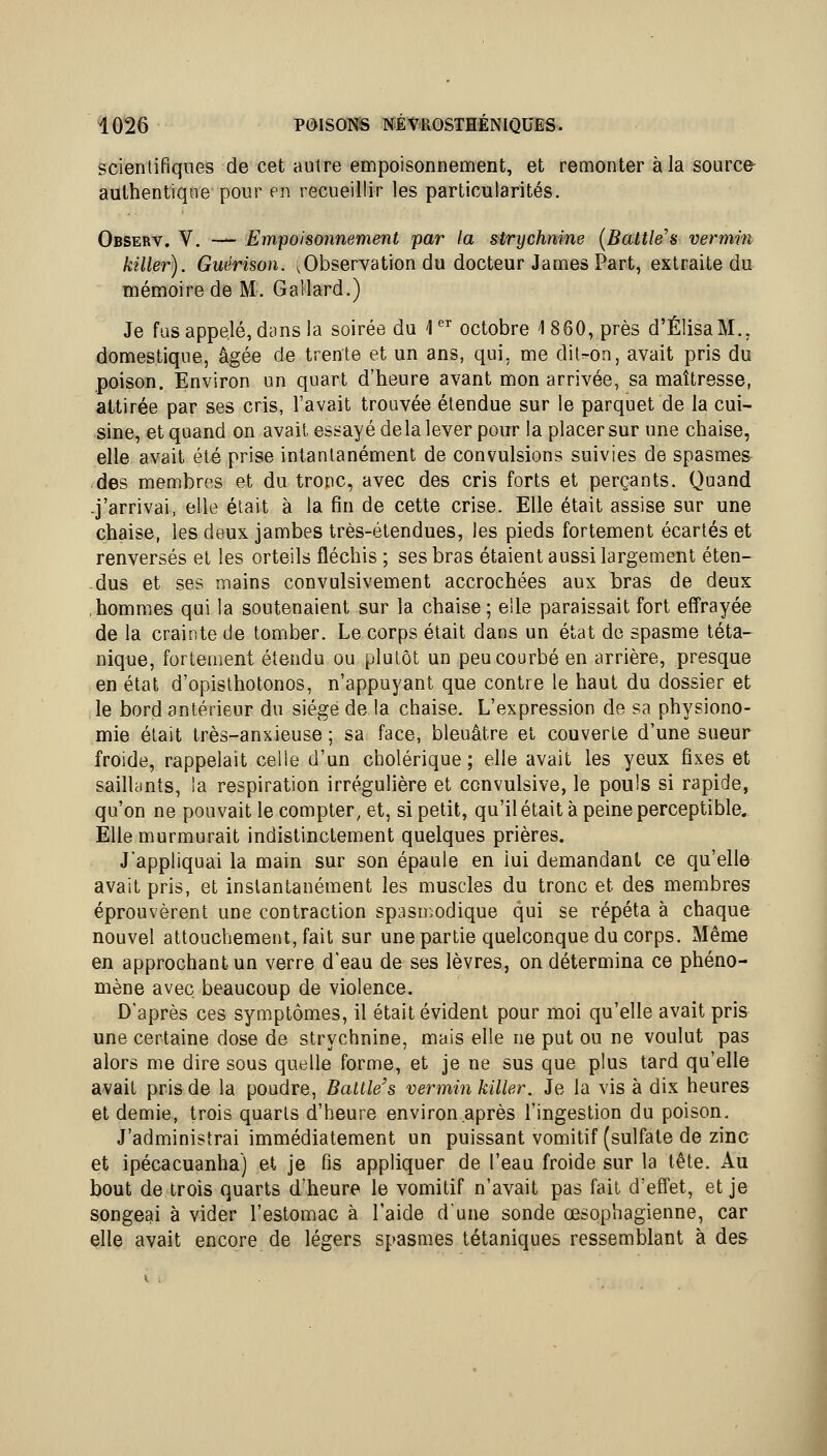 scientifiques de cet autre empoisonnement, et remonter à la source- authentique pour en recueillir les particularités. Observ. V. — Empoisonnement par la strychnine {Baitle's vermin killer). Guérison. ^Observation du docteur James Part, extraite du mémoire de M. Gallard.) Je fus appelé, dans la soirée du 1 octobre 1860, près d'ÉlisaM., domestique, âgée de trente et un ans, qui, me dit-on, avait pris du poison. Environ un quart d'heure avant mon arrivée, sa maîtresse, attirée par ses cris, l'avait trouvée étendue sur le parquet de la cui- sine, et quand on avait essayé de la lever pour la placer sur une chaise, elle avait été prise intantanément de convulsions suivies de spasmes- des membres et du tronc, avec des cris forts et perçants. Quand -j'arrivai, elle était à la fin de cette crise. Elle était assise sur une chaise, les deux jambes très-étendues, les pieds fortement écartés et renversés et les orteils fléchis ; ses bras étaient aussi largement éten- dus et ses mains convulsivement accrochées aux bras de deux hommes qui la soutenaient sur la chaise ; elle paraissait fort effrayée de la crainte de tomber. Le corps était dans un état de spasme téta- nique, fortement étendu ou plutôt un peu courbé en arrière, presque en état d'opisthotonos, n'appuyant que contre le haut du dossier et le bord antérieur du siège de la chaise. L'expression de sa physiono- mie était très-anxieuse ; sa face, bleuâtre et couverte d'une sueur froide, rappelait celle d'un cholérique; elle avait les yeux fixes et saillants, ia respiration irrégulière et convulsive, le pouls si rapide, qu'on ne pouvait le compter, et, si petit, qu'il était à peine perceptible.. Elle murmurait indistinctement quelques prières. J'appliquai la main sur son épaule en iui demandant ce qu'elle avait pris, et instantanément les muscles du tronc et des membres éprouvèrent une contraction spasmodique qui se répéta à chaque nouvel attouchement, fait sur une partie quelconque du corps. Même en approchant un verre d'eau de ses lèvres, on détermina ce phéno- mène avec beaucoup de violence. D'après ces symptômes, il était évident pour moi qu'elle avait pris une certaine dose de strychnine, mais elle ne put ou ne voulut pas alors me dire sous quelle forme, et je ne sus que plus tard qu'elle avait pris de la poudre, Battle's vermin killer. Je la vis à dix heures et demie, trois quarts d'heure environ après l'ingestion du poison. J'administrai immédiatement un puissant vomitif (sulfate de zinc et ipécacuanha) et je fis appliquer de l'eau froide sur la tête. Au bout de trois quarts d'heure le vomitif n'avait pas fait d'effet, et je songeai à vider l'estomac à l'aide dune sonde œsophagienne, car elle avait encore de légers spasmes tétaniques ressemblant à des i