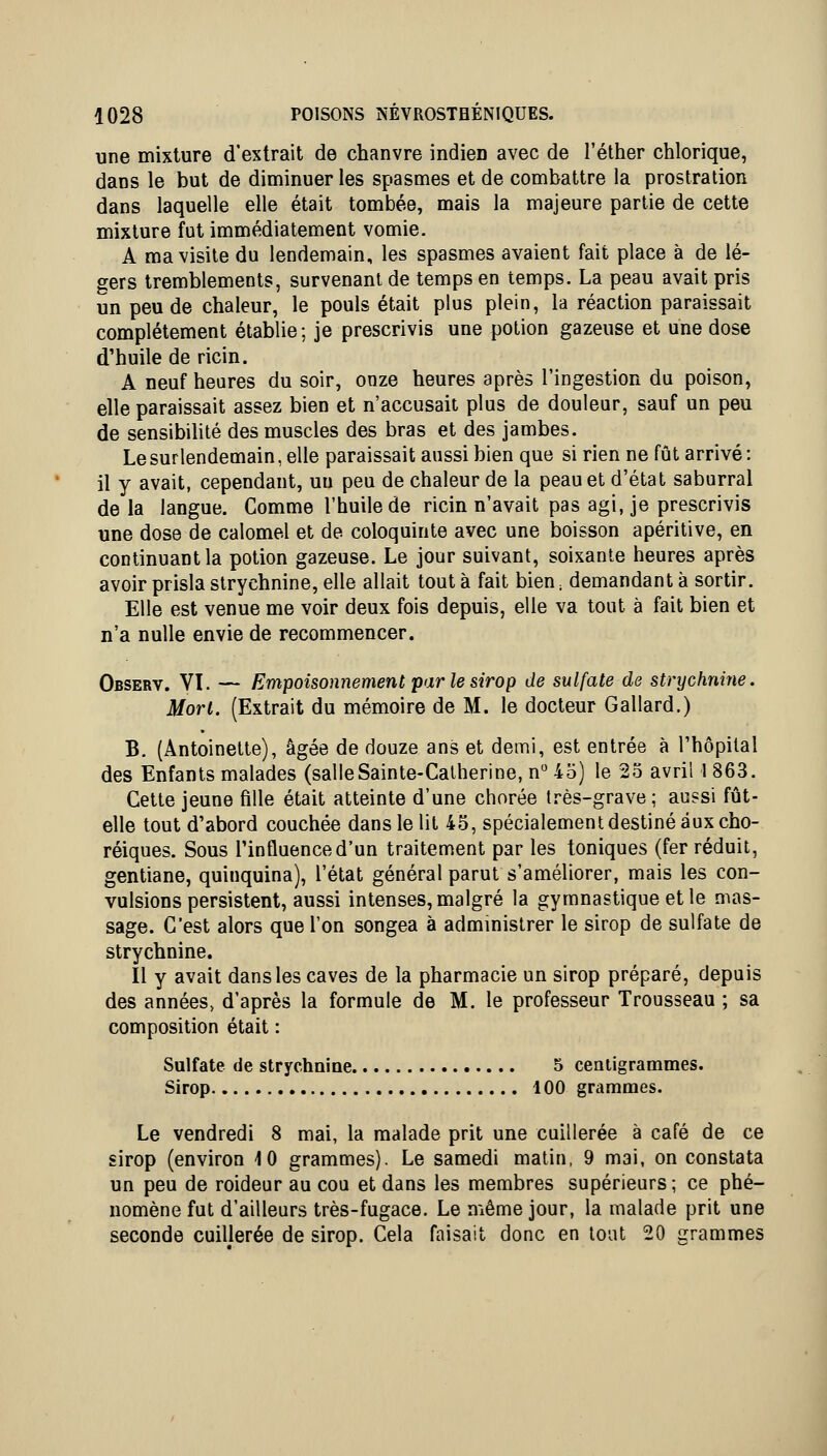 une mixture d'extrait de chanvre indien avec de l'éther chlorique, dans le but de diminuer les spasmes et de combattre la prostration dans laquelle elle était tombée, mais la majeure partie de cette mixture fut immédiatement vomie. A ma visite du lendemain, les spasmes avaient fait place à de lé- gers tremblements, survenant de temps en temps. La peau avait pris un peu de chaleur, le pouls était plus plein, la réaction paraissait complètement établie; je prescrivis une potion gazeuse et une dose d'huile de ricin. A neuf heures du soir, onze heures après l'ingestion du poison, elle paraissait assez bien et n'accusait plus de douleur, sauf un peu de sensibihté des muscles des bras et des jambes. Le surlendemain, elle paraissait aussi bien que si rien ne fût arrivé: il y avait, cependant, un peu de chaleur de la peau et d'état saburral delà langue. Comme l'huile de ricin n'avait pas agi, je prescrivis une dose de calomel et de coloquinte avec une boisson apéritive, en continuant la potion gazeuse. Le jour suivant, soixante heures après avoir prisla strychnine, elle allait tout à fait bien.. demandant à sortir. Elle est venue me voir deux fois depuis, elle va tout à fait bien et n'a nulle envie de recommencer. Observ. VI. — Empoisonnement par le sirop de sulfate de strychnine. Mort. (Extrait du mémoire de M. le docteur Gallard.) B. (Antoinette), âgée de douze ans et demi, est entrée à l'hôpital des Enfants malades (salleSainte-Catherine, n 45) le 25 avril 1 863. Cette jeune fille était atteinte d'une chorée très-grave; aussi fût- elle tout d'abord couchée dans le lit 45, spécialement destiné aux cho- réiques. Sous l'influence d'un traitement par les toniques (fer réduit, gentiane, quinquina), l'état général parut s'améliorer, mais les con- vulsions persistent, aussi intenses, malgré la gymnastique et le mas- sage. C'est alors que l'on songea à admmistrer le sirop de sulfate de strychnine. Il y avait dans les caves de la pharmacie un sirop préparé, depuis des années, d'après la formule de M. le professeur Trousseau ; sa composition était : Sulfate de strychnine 5 centigrammes. Sirop 100 grammes. Le vendredi 8 mai, la malade prit une cuillerée à café de ce sirop (environ 10 grammes). Le samedi matin, 9 mai, on constata un peu de roideur au cou et dans les membres supérieurs; ce phé- nomène fut d'ailleurs très-fugace. Le même jour, la malade prit une seconde cuillerée de sirop. Cela faisait donc en tout 20 grammes