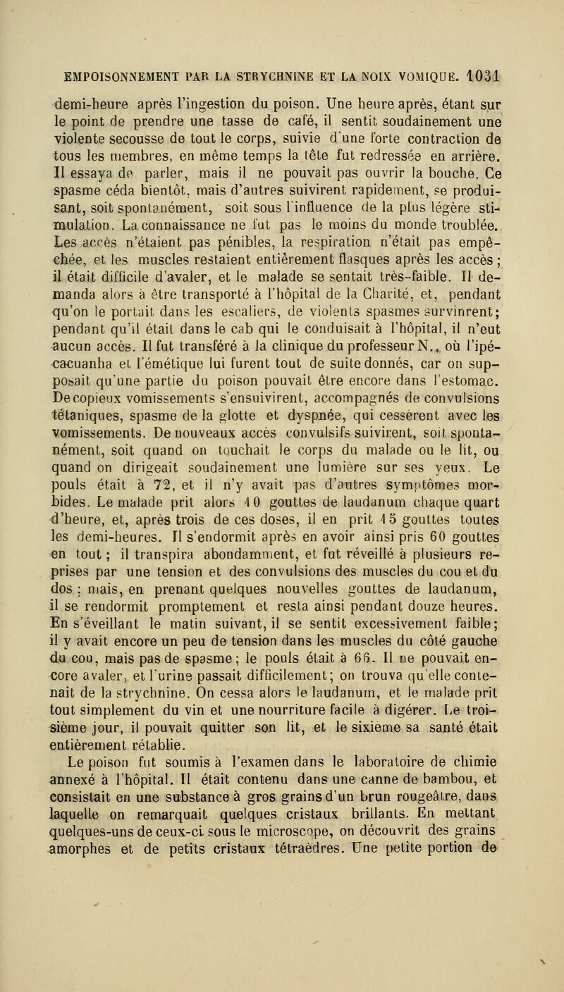 demi-heure après l'ingestion du poison. Une heure après, étant sur le point de prendre une tasse de café, il sentit soudainement une violente secousse de tout le corps, suivie d'une forte contraction de tous les membres, en même temps la lêle fut redressée en arrière. Il essaya de parler, mais il ne pouvait pas ouvrir la bouche. Ce spasme céda bientôt, mais d'autres suivirent rapidement, se produi- sant, soit spontanément, soit sous l'influence de la plus légère sti- mulation. La connaissance ne fut pas le moins du monde troublée. Les accès n'étaient pas pénibles, la respiration n'était pas empê- chée, et les muscles restaient entièrement flasques après les accès ; il était difficile d'avaler, et le malade se sentait très-faible. Il de- manda alors à être transporté à l'hôpital de la Charité, et, pendant qu'on le portait dans les escaliers, de violents spasmes survinrent; pendant qu'il était dans le cab qui le conduisait à l'hôpital, il n'eut aucun accès. Il fut transféré à la clinique du professeur N., où l'ipé- cacuanha et l'émétique lui furent tout de suite donnés, car on sup- posait qu'une partie du poison pouvait être encore dans l'estomac. De copieux vomissements s'ensuivirent, accompagnés de convulsions tétaniques, spasme de la glotte et dyspnée, qui cessèrent avec les vomissements. De nouveaux accès convulsifs suivirent, soit sponta- nément, soit quand on louchait le corps du malade ou le lit, ou quand on dirigeait soudainement une lumière sur ses yeux. Le pouls était à 72, et il n'y avait pas d'autres symptômes mor- bides. Le malade prit alors 10 gouttes de laudanum chaque quart d'heure, et, après trois de ces doses, il en prit 15 gouttes toutes les demi-heures. Il s'endormit après en avoir ainsi pris 60 gouttes en tout ; il transpira abondamment, et fut réveillé à plusieurs re- prises par une tension et des convulsions des muscles du cou et du dos ; mais, en prenant quelques nouvelles gouttes de laudanum, il se rendormit promplement et resta ainsi pendant douze heures. En s'éveillant le matin suivant, il se sentit excessivement faible; il y avait encore un peu de tension dans les muscles du côté gauche du cou, mais pas de spasme; le pouls était à 66. Il ne pouvait en- core avaler, et l'urine passait difficilement; on trouva qu'elle conte- nait de la strychnine. On cessa alors le laudanum, et le malade prit tout simplement du vin et une nourriture facile à digérer. Le troi- sième jour, il pouvait quitter son lit, et le sixième sa santé était entièrement rétabhe. Le poison fut soumis à l'examen dans le laboratoire de chimie annexé à l'hôpital. Il était contenu dans une canne de bambou, et consistait en une substance à gros grains d'un brun rougeâire, dans laquelle on remarquait quelques cristaux brillants. En mettant quelques-uns de ceux-ci sous le microscope, on découvrit des grains amorphes et de petits cristaux tétraèdres. Une petite portion de