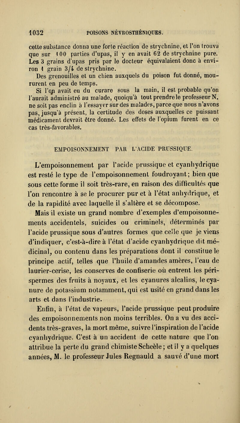 cette substance donna une forte réaction de strychnine, et l'on trouva que sur 100 parties d'upas, il y en avait 62 de strychnine pure. Les 3 grains d'upas pris par le docteur équivalaient donc à envi- ron i grain 3/4 de strychnine. Des grenouilles et un chien auxquels du poison fut donné, mou- rurent en peu de temps. Si l'oji avait eu du curare sous la main, il est probable qu'on l'aurait administré au malade, quoiqu'à tout prendre le professeur N. ne soit pas enclin à l'essayer sur des malades, parce que nous n'avons pas, jusqu'à présent, la certitude des doses auxquelles ce puissant médicament devrait être donné. Les effets de l'opium furent en ce cas très-favorables. EMPOISONNEMENT PAR L'ACIDE PRUSSIQUE. L'empoisonnement par l'acide prnssique et cyanhydrique est resté le type de l'empoisonnement foudroyant; bien que sous cette forme il soit très-rare, en raison des difficultés que l'on rencontre à se le procurer pur et à l'état anliydrique, et de la rapidité avec laquelle il s'altère et se décompose. Mais il existe un grand nombre d'exemples d'empoisonne- ments accidentels, suicides ou criminels, déterminés par l'acide prussique sous d'autres formes que celle que je viens d'indiquer, c'est-à-dire à l'état d'acide cyanhydrique dit mé- dicinal, ou contenu dans les préparations dont il constitue le principe actif, telles que l'huile d'amandes amères, l'eau de laurier-cerise, les conserves de confiserie où entrent les péri- spermes des fruits à noyaux, et les cyanures alcalins, le cya- nure de potassium notamment, qui est usité en grand dans les arts et dans l'industrie. Enfin, à l'état de vapeurs, l'acide prussique peut produire des empoisonnements non moins terribles. On a vu des acci- dents très-graves, la mort même, suivre l'inspiration de l'acide cyanhydrique. C'est à un accident de cette nature que l'on attribue la perte du grand chimiste Scheèle ; et il y a quelques années, M. le professeur Jules Regnauld a sauvé d'une mort