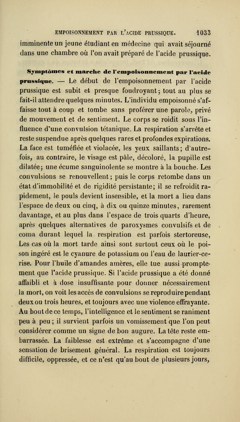 imminente un jeune étudiant en médecine qui avait séjourné dans une chambre où l'on avait préparé de l'acide prussique. Symptômes et marche de rempoisonnement par l'acide prnssiqne. — Le début de l'empoisonuement par l'acide prussique est subit et presque foudroyant; tout au plus se fait-il attendre quelques minutes. L'individu empoisonné s'af- faisse tout à coup et tombe sans proférer une parole, privé de mouvement et de sentiment. Le corps se roidit sous l'in- fluence d'une convulsion tétanique. La respiration s'arrête et reste suspendue après quelques rares et profondes expirations. La face est tuméfiée et violacée, les yeux saillants; d autre- fois, au contraire, le visage est pâle, décoloré, la pupille est dilatée; une écume sanguinolente se montre à la bouche. Les convulsions se renouvellent ; puis le corps retombe dans un état d'immobilité et de rigidité persistante; il se refroidit ra- pidement, le pouls devient insensible, et la mort a lieu dans l'espace de deux ou cinq, à dix ou quinze minutes, rarement davantage, et au plus dans l'espace de trois quarts d'heure, après quelques alternatives de paroxysmes convulsifs et de coma durant lequel la respiration est parfois stertoreuse, Les cas où la mort tarde ainsi sont surtout ceux où le poi- son ingéré est le cyanure de potassium ou l'eau de laurier-ce- rise. Pour l'huile d'amandes amères, elle tue aussi prompte- ment que Tacide prussique. Si l'acide prussique a été donné affaibli et à dose insuffisante pour donner nécessairement la mort, on voit les accès de convulsions se reproduire pendant deux ou trois heures, et toujours avec une violence effrayante. Au bout de ce temps, l'intelligence et le sentiment se raniment peu à peu ; il survient parfois un vomissement que l'on peut considérer comme un signe de bon augure. La tête reste em- barrassée. La faiblesse est extrême et s'accompagne d'une sensation de brisement général. La respiration est toujours difficile, oppressée, et ce n'est qu'au bout de plusieurs jours,